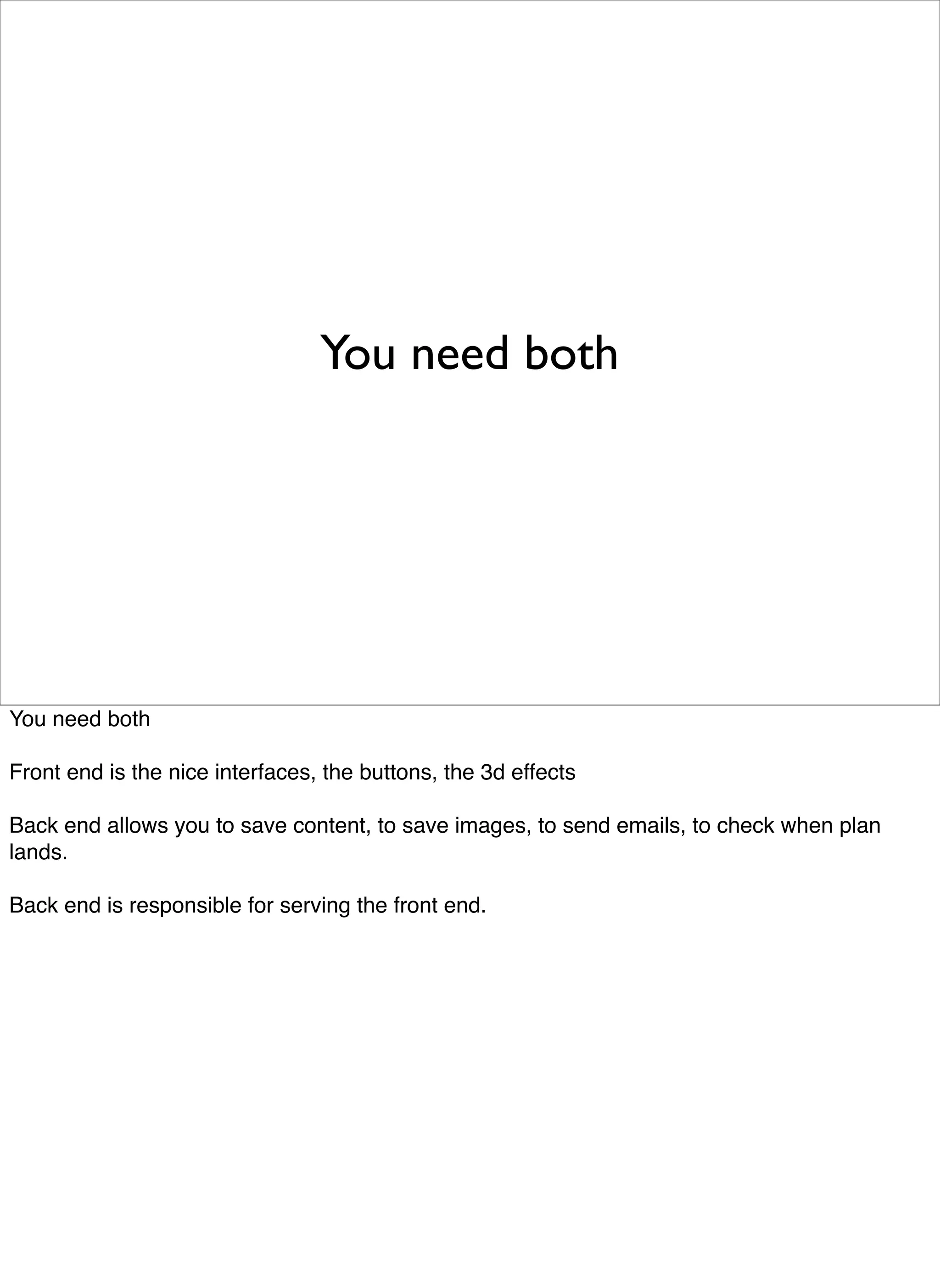 You need both




You need both

Front end is the nice interfaces, the buttons, the 3d effects

Back end allows you to save content, to save images, to send emails, to check when plan
lands.

Back end is responsible for serving the front end.
 