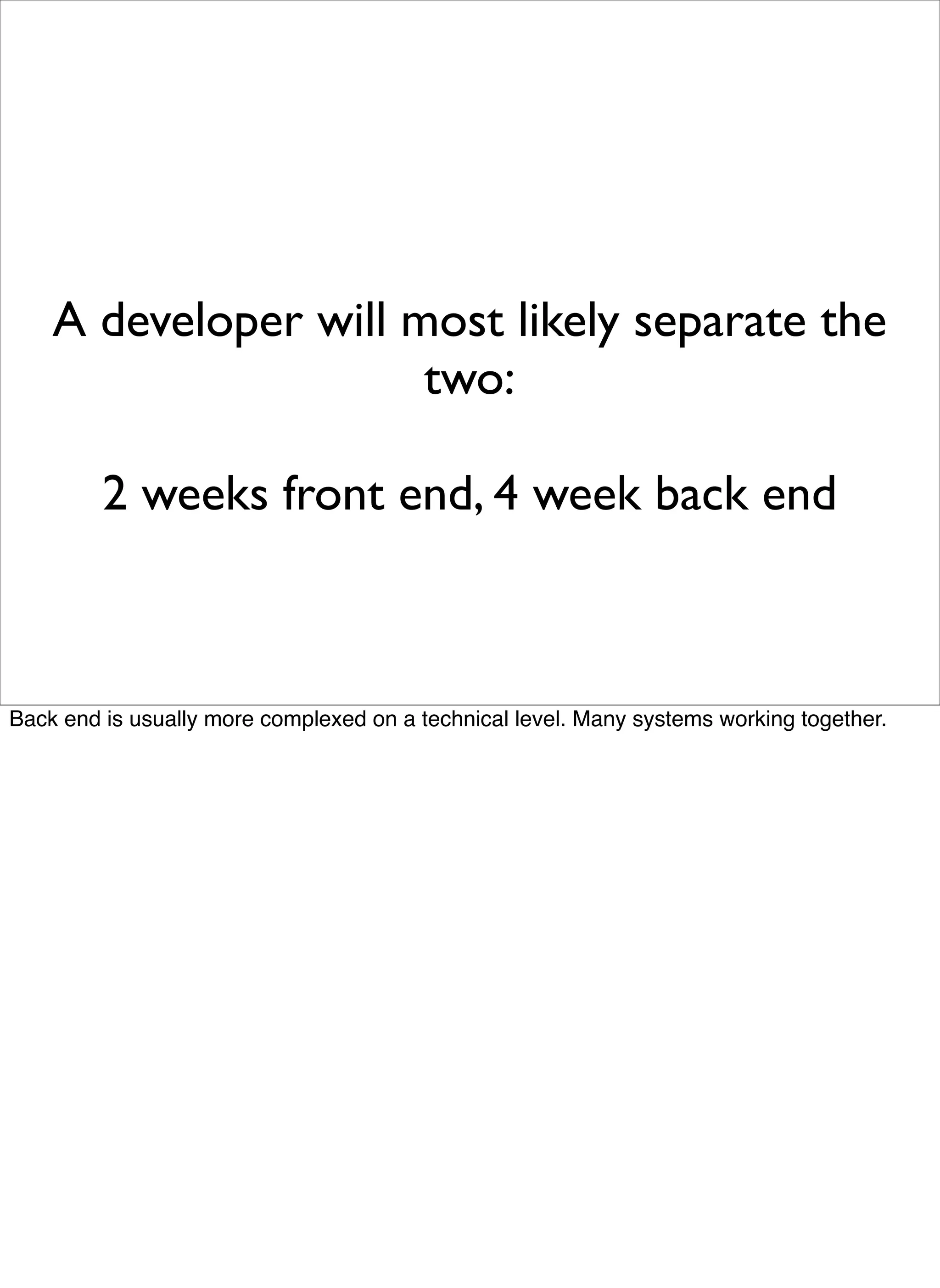 A developer will most likely separate the
                      two:

         2 weeks front end, 4 week back end



Back end is usually more complexed on a technical level. Many systems working together.
 