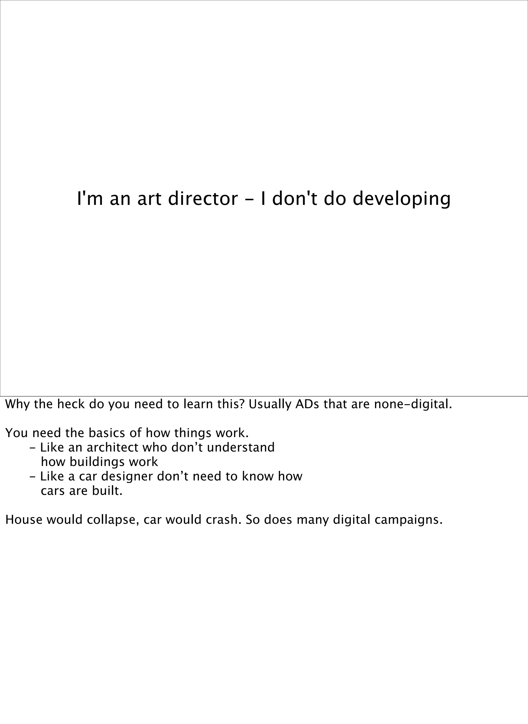 I'm an art director - I don't do developing




Why the heck do you need to learn this? Usually ADs that are none-digital.

You need the basics of how things work.

  - Like an architect who don’t understand

    how buildings work

  - Like a car designer don’t need to know how 

    cars are built.

House would collapse, car would crash. So does many digital campaigns.
 