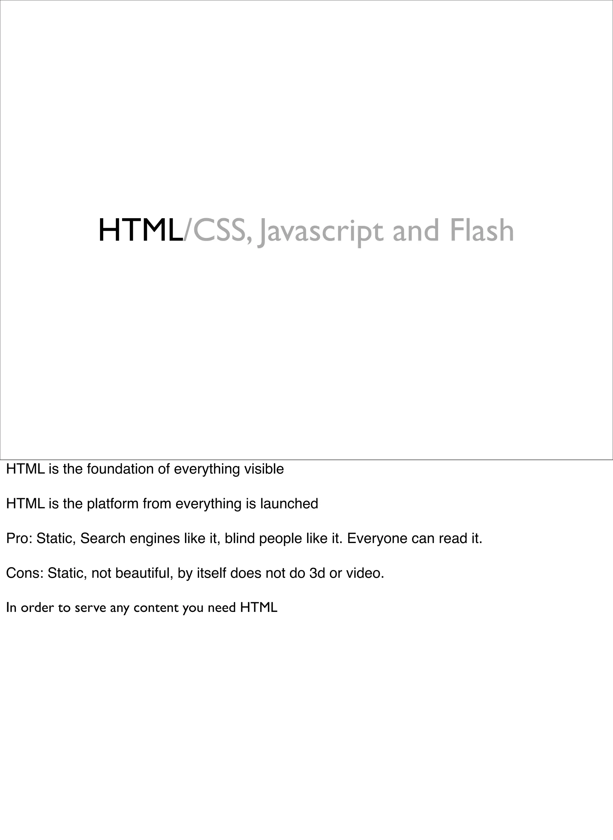 HTML/CSS, Javascript and Flash




HTML is the foundation of everything visible

HTML is the platform from everything is launched

Pro: Static, Search engines like it, blind people like it. Everyone can read it.

Cons: Static, not beautiful, by itself does not do 3d or video.

In order to serve any content you need HTML
 