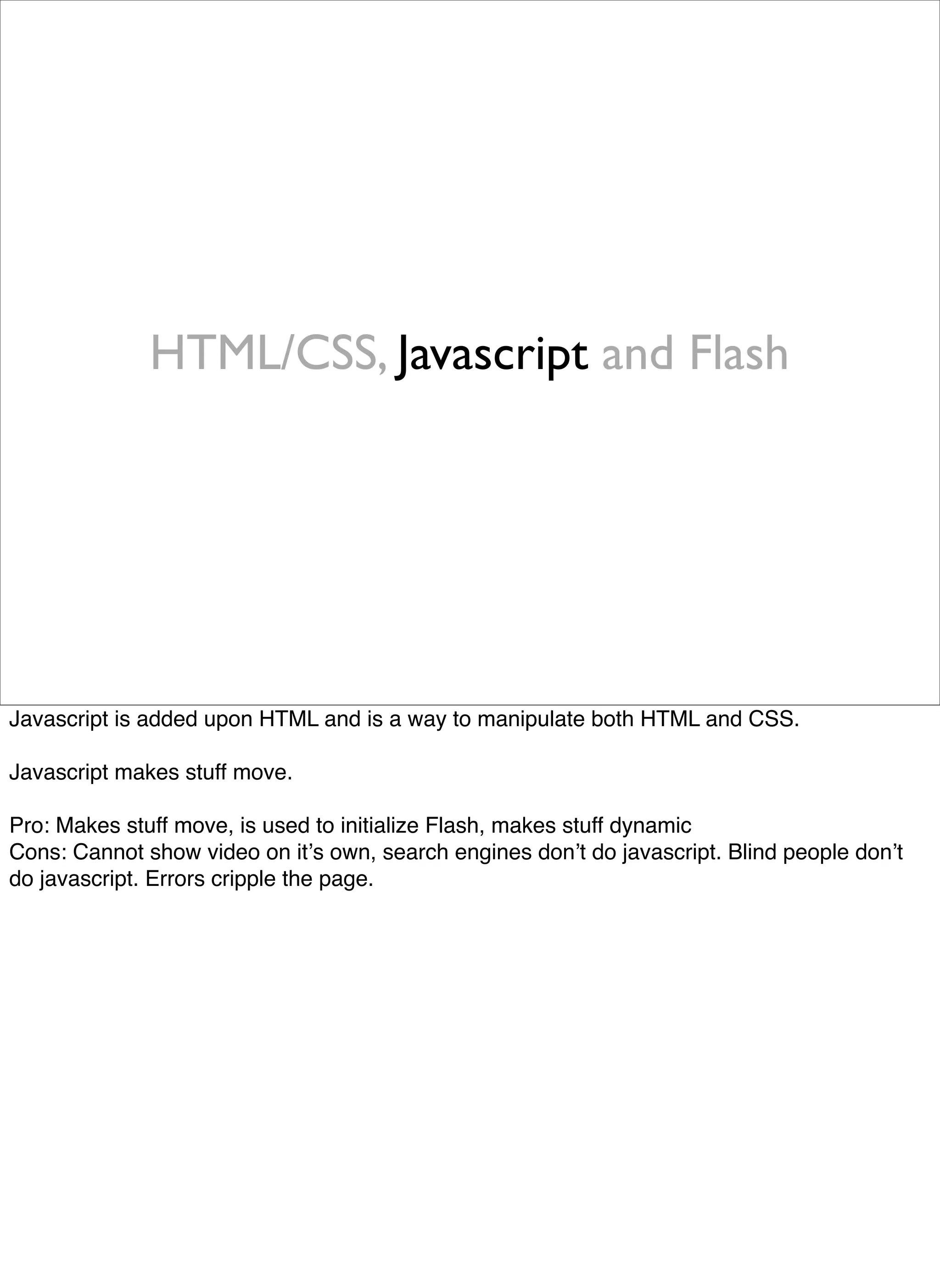 HTML/CSS, Javascript and Flash




Javascript is added upon HTML and is a way to manipulate both HTML and CSS.

Javascript makes stuff move.

Pro: Makes stuff move, is used to initialize Flash, makes stuff dynamic
Cons: Cannot show video on itʼs own, search engines donʼt do javascript. Blind people donʼt
do javascript. Errors cripple the page.
 