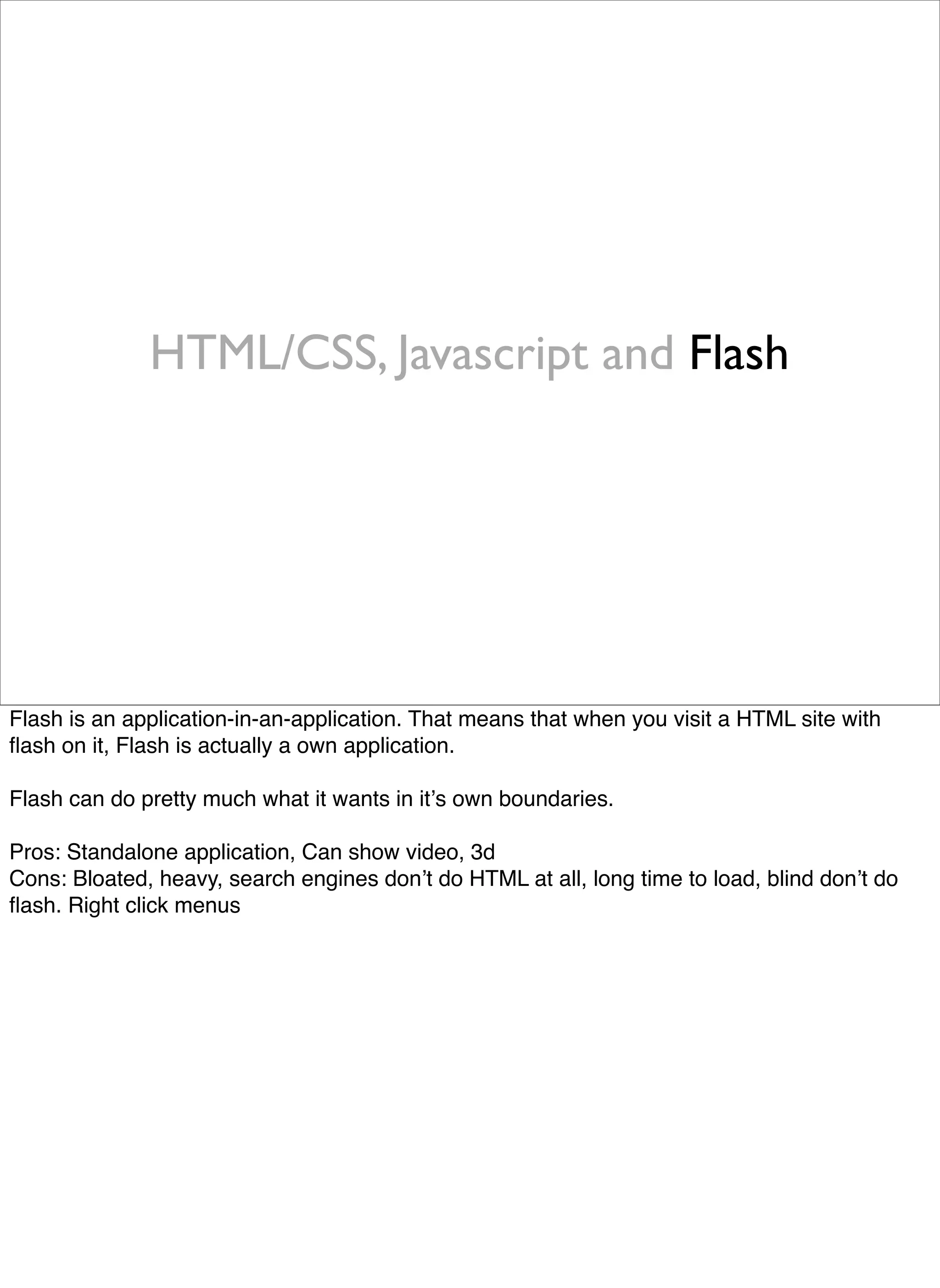 HTML/CSS, Javascript and Flash




Flash is an application-in-an-application. That means that when you visit a HTML site with
ﬂash on it, Flash is actually a own application.

Flash can do pretty much what it wants in itʼs own boundaries.

Pros: Standalone application, Can show video, 3d
Cons: Bloated, heavy, search engines donʼt do HTML at all, long time to load, blind donʼt do
ﬂash. Right click menus
 