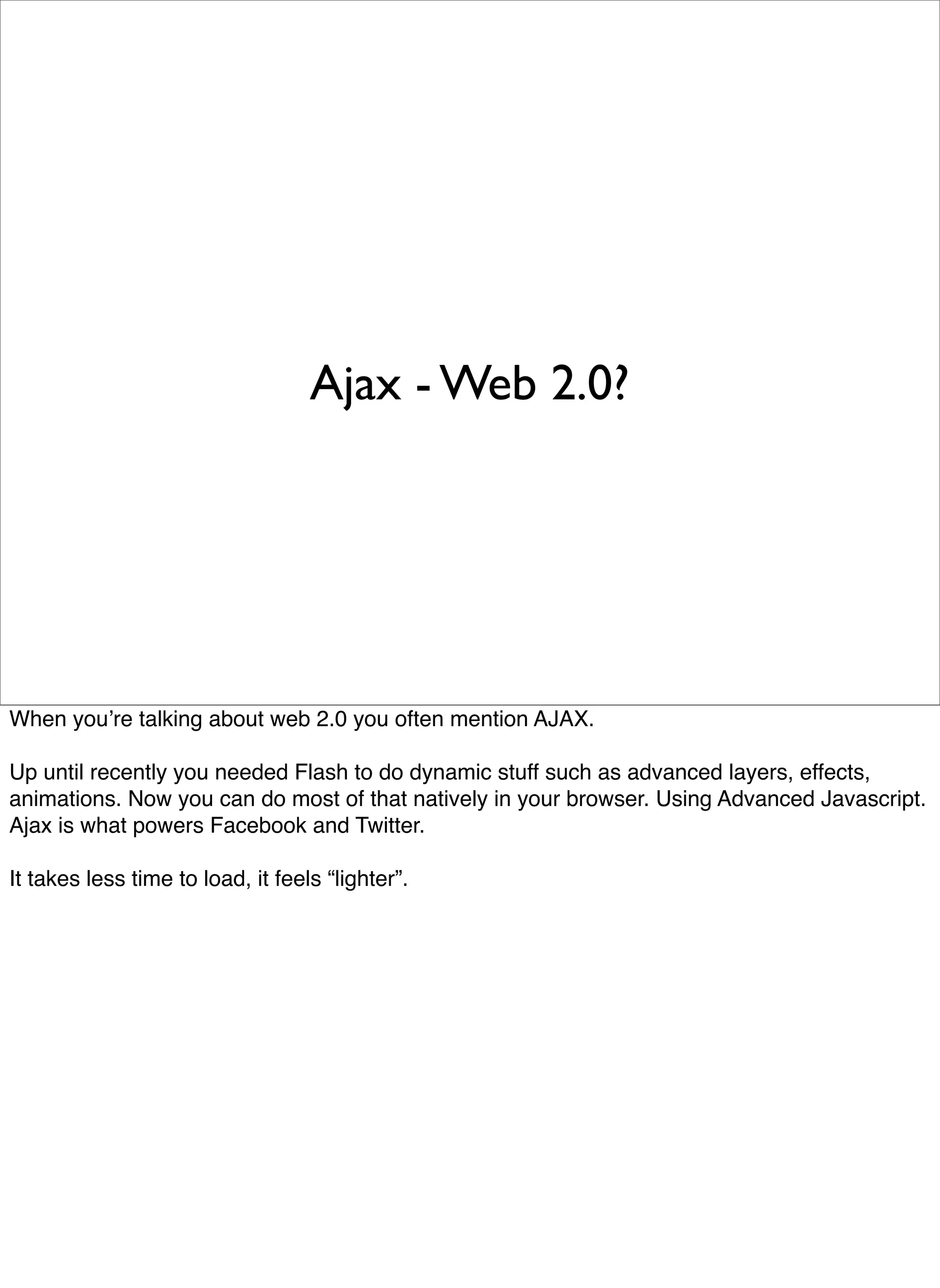 Ajax - Web 2.0?




When youʼre talking about web 2.0 you often mention AJAX.

Up until recently you needed Flash to do dynamic stuff such as advanced layers, effects,
animations. Now you can do most of that natively in your browser. Using Advanced Javascript.
Ajax is what powers Facebook and Twitter.

It takes less time to load, it feels “lighter”.
 
