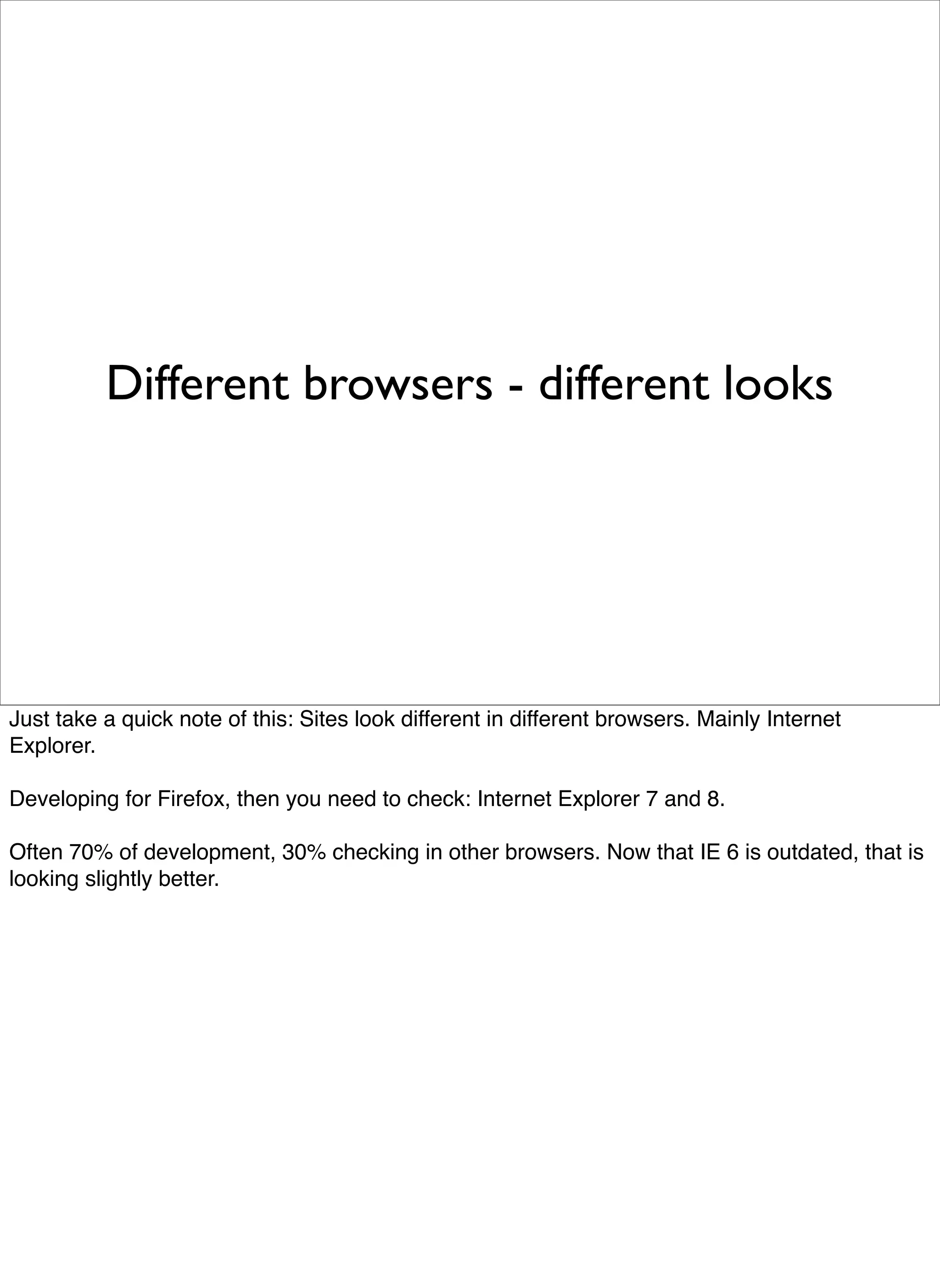Different browsers - different looks




Just take a quick note of this: Sites look different in different browsers. Mainly Internet
Explorer.

Developing for Firefox, then you need to check: Internet Explorer 7 and 8.

Often 70% of development, 30% checking in other browsers. Now that IE 6 is outdated, that is
looking slightly better.
 