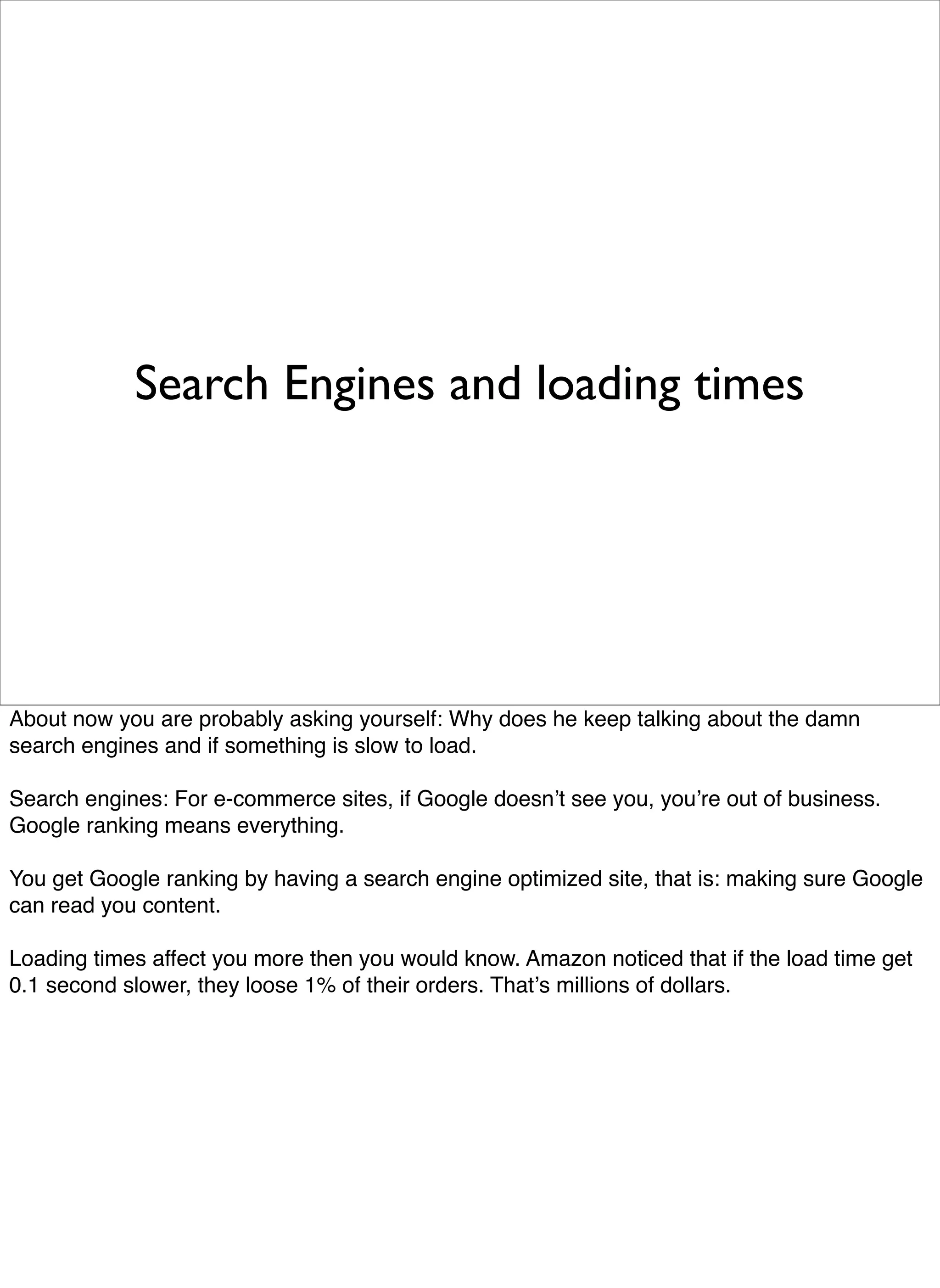 Search Engines and loading times




About now you are probably asking yourself: Why does he keep talking about the damn
search engines and if something is slow to load.

Search engines: For e-commerce sites, if Google doesnʼt see you, youʼre out of business.
Google ranking means everything.

You get Google ranking by having a search engine optimized site, that is: making sure Google
can read you content.

Loading times affect you more then you would know. Amazon noticed that if the load time get
0.1 second slower, they loose 1% of their orders. Thatʼs millions of dollars.
 
