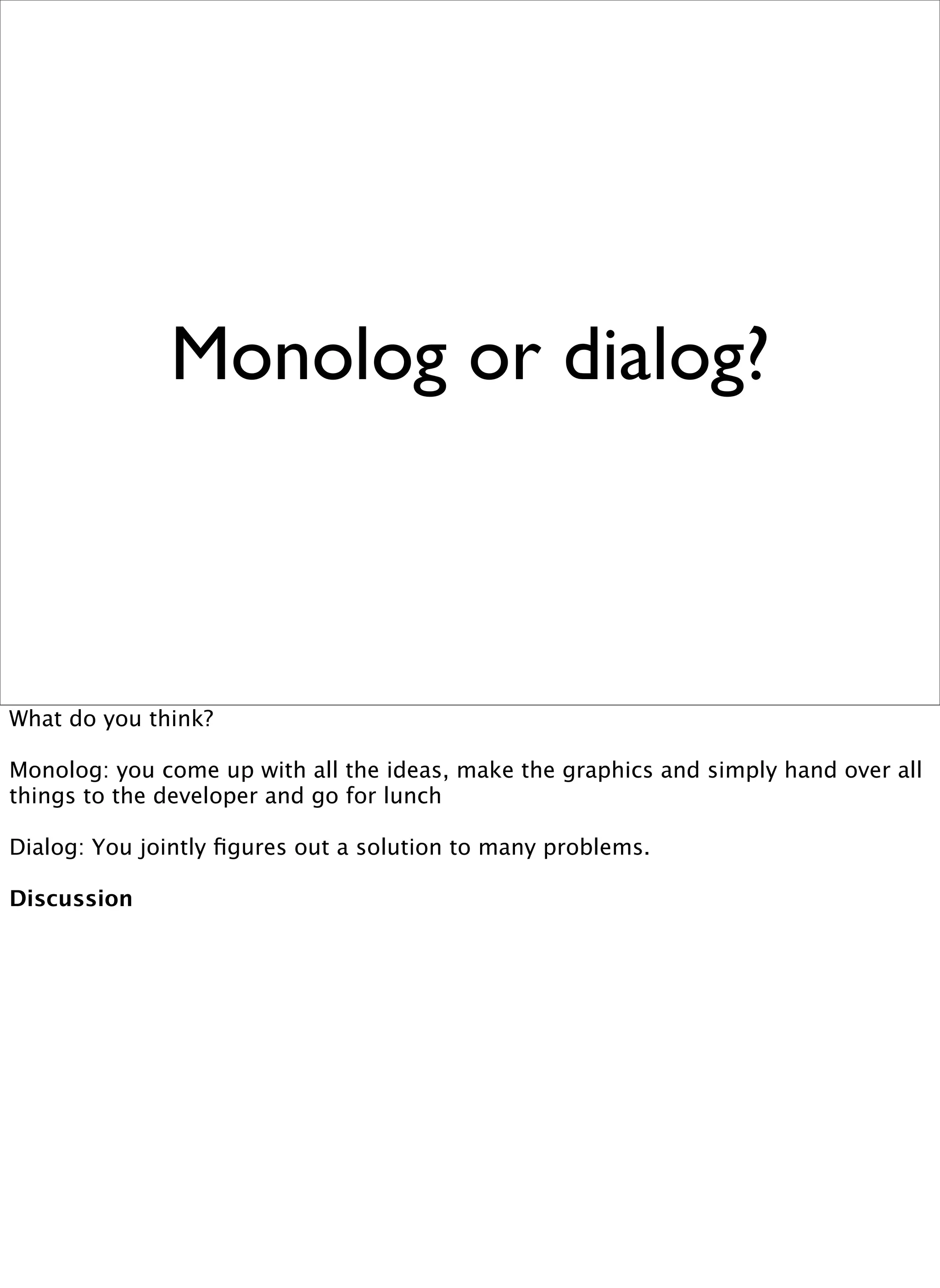 Monolog or dialog?



What do you think?

Monolog: you come up with all the ideas, make the graphics and simply hand over all
things to the developer and go for lunch

Dialog: You jointly ﬁgures out a solution to many problems.

Discussion
 