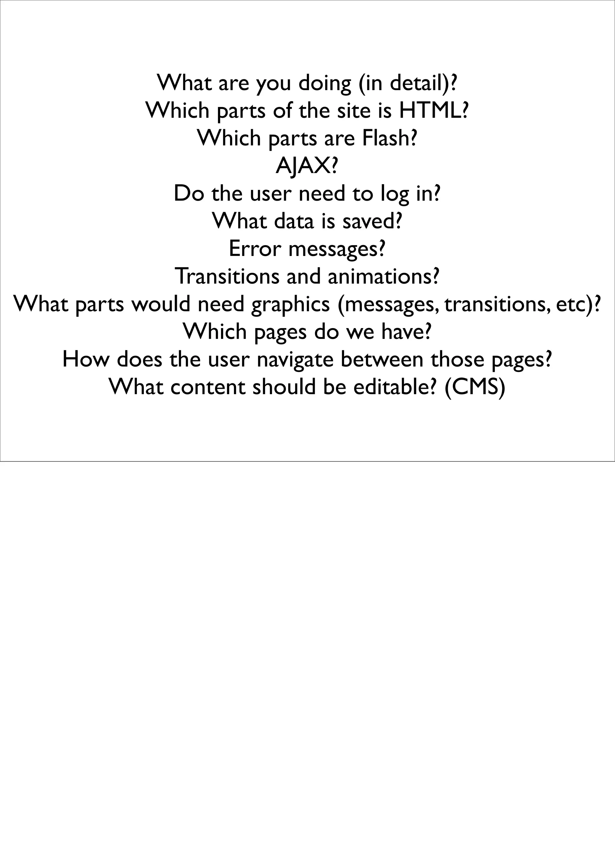 What are you doing (in detail)?
            Which parts of the site is HTML?
                 Which parts are Flash?
                         AJAX?
              Do the user need to log in?
                  What data is saved?
                    Error messages?
              Transitions and animations?
What parts would need graphics (messages, transitions, etc)?
               Which pages do we have?
   How does the user navigate between those pages?
        What content should be editable? (CMS)
 