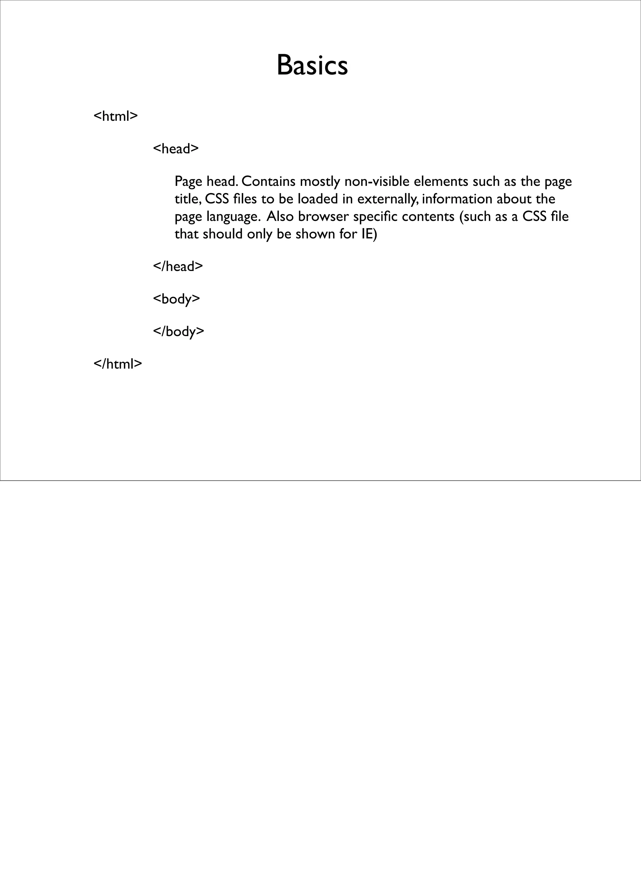 Basics
<html>

          <head>

             Page head. Contains mostly non-visible elements such as the page
             title, CSS ﬁles to be loaded in externally, information about the
             page language. Also browser speciﬁc contents (such as a CSS ﬁle
             that should only be shown for IE)

          </head>

          <body>

          </body>

</html>
 