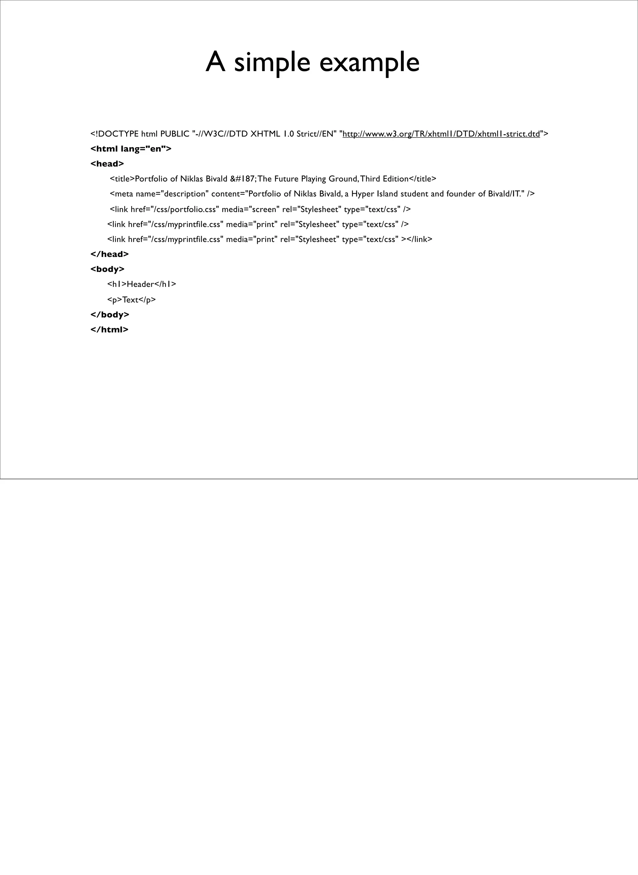 A simple example

<!DOCTYPE html PUBLIC "-//W3C//DTD XHTML 1.0 Strict//EN" "http://www.w3.org/TR/xhtml1/DTD/xhtml1-strict.dtd">
<html lang="en">
<head>
    <title>Portfolio of Niklas Bivald &#187; The Future Playing Ground, Third Edition</title>
    <meta name="description" content="Portfolio of Niklas Bivald, a Hyper Island student and founder of Bivald/IT." />
    <link href="/css/portfolio.css" media="screen" rel="Stylesheet" type="text/css" />
    <link href="/css/myprintfile.css" media="print" rel="Stylesheet" type="text/css" />
    <link href="/css/myprintfile.css" media="print" rel="Stylesheet" type="text/css" ></link>
</head>
<body>
    <h1>Header</h1>
    <p>Text</p>
</body>
</html>
 