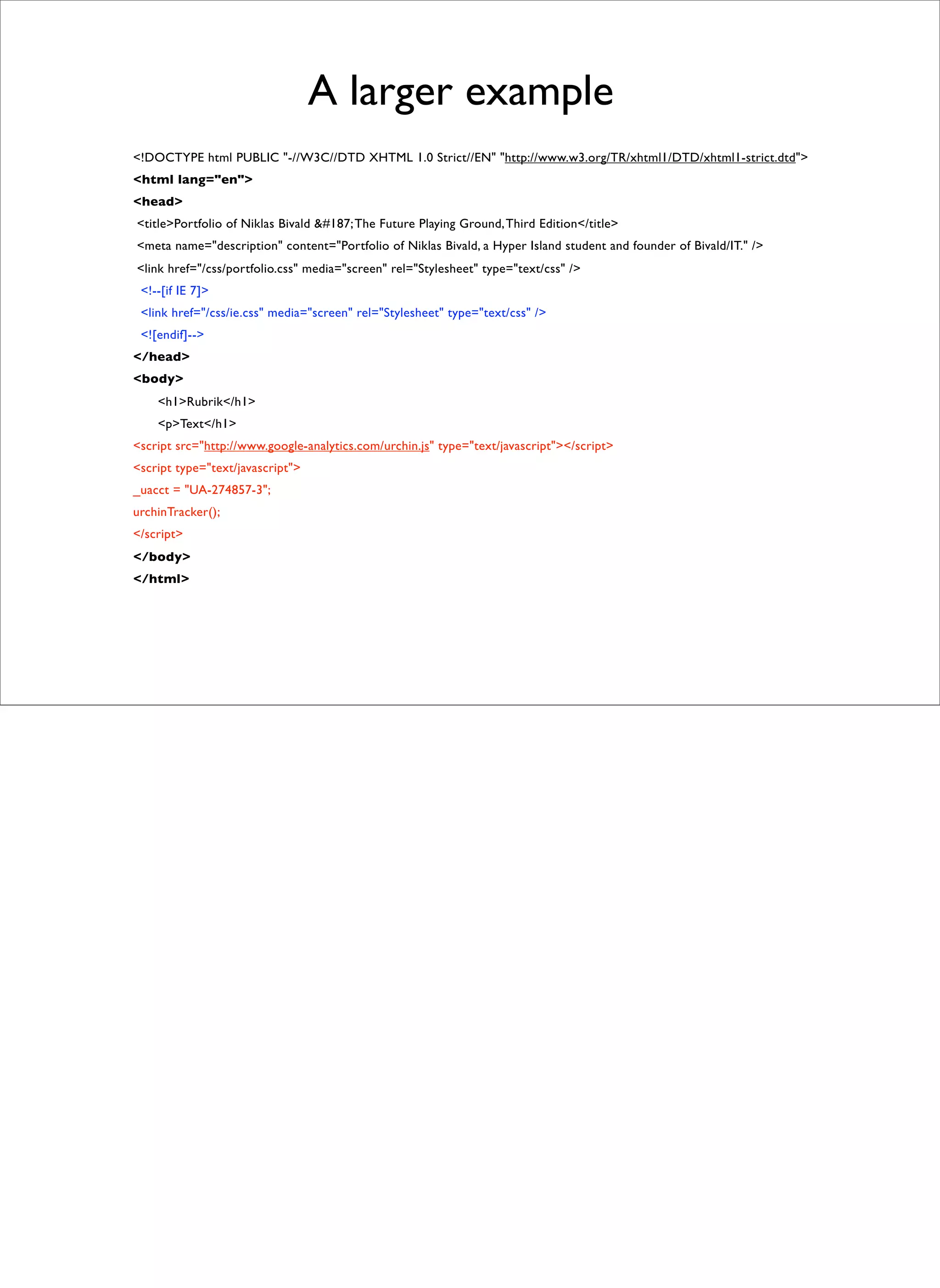 A larger example
<!DOCTYPE html PUBLIC "-//W3C//DTD XHTML 1.0 Strict//EN" "http://www.w3.org/TR/xhtml1/DTD/xhtml1-strict.dtd">
<html lang="en">
<head>
<title>Portfolio of Niklas Bivald &#187; The Future Playing Ground, Third Edition</title>
<meta name="description" content="Portfolio of Niklas Bivald, a Hyper Island student and founder of Bivald/IT." />
<link href="/css/portfolio.css" media="screen" rel="Stylesheet" type="text/css" />
 <!--[if IE 7]>
 <link href="/css/ie.css" media="screen" rel="Stylesheet" type="text/css" />
 <![endif]-->
</head>
<body>
    <h1>Rubrik</h1>
    <p>Text</h1>
<script src="http://www.google-analytics.com/urchin.js" type="text/javascript"></script>
<script type="text/javascript">
_uacct = "UA-274857-3";
urchinTracker();
</script>
</body>
</html>
 