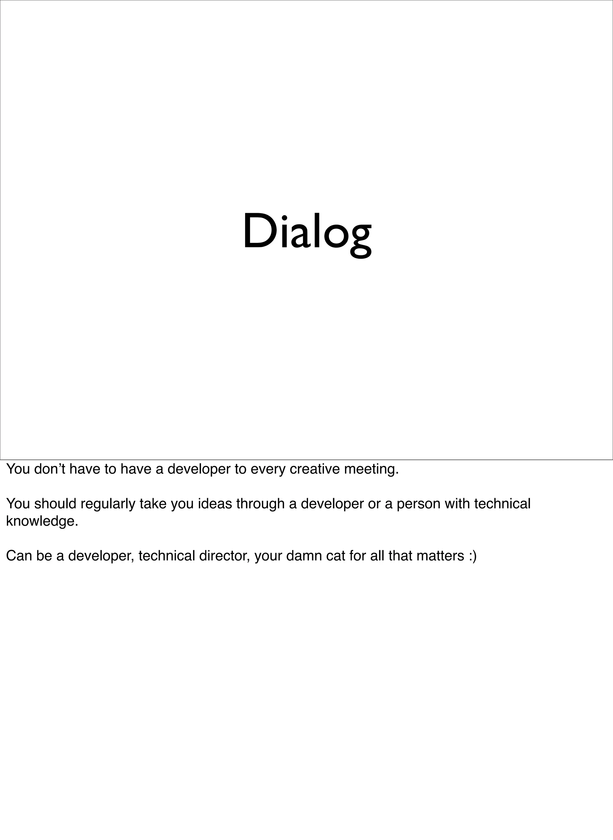 Dialog



You donʼt have to have a developer to every creative meeting.

You should regularly take you ideas through a developer or a person with technical
knowledge.

Can be a developer, technical director, your damn cat for all that matters :)
 