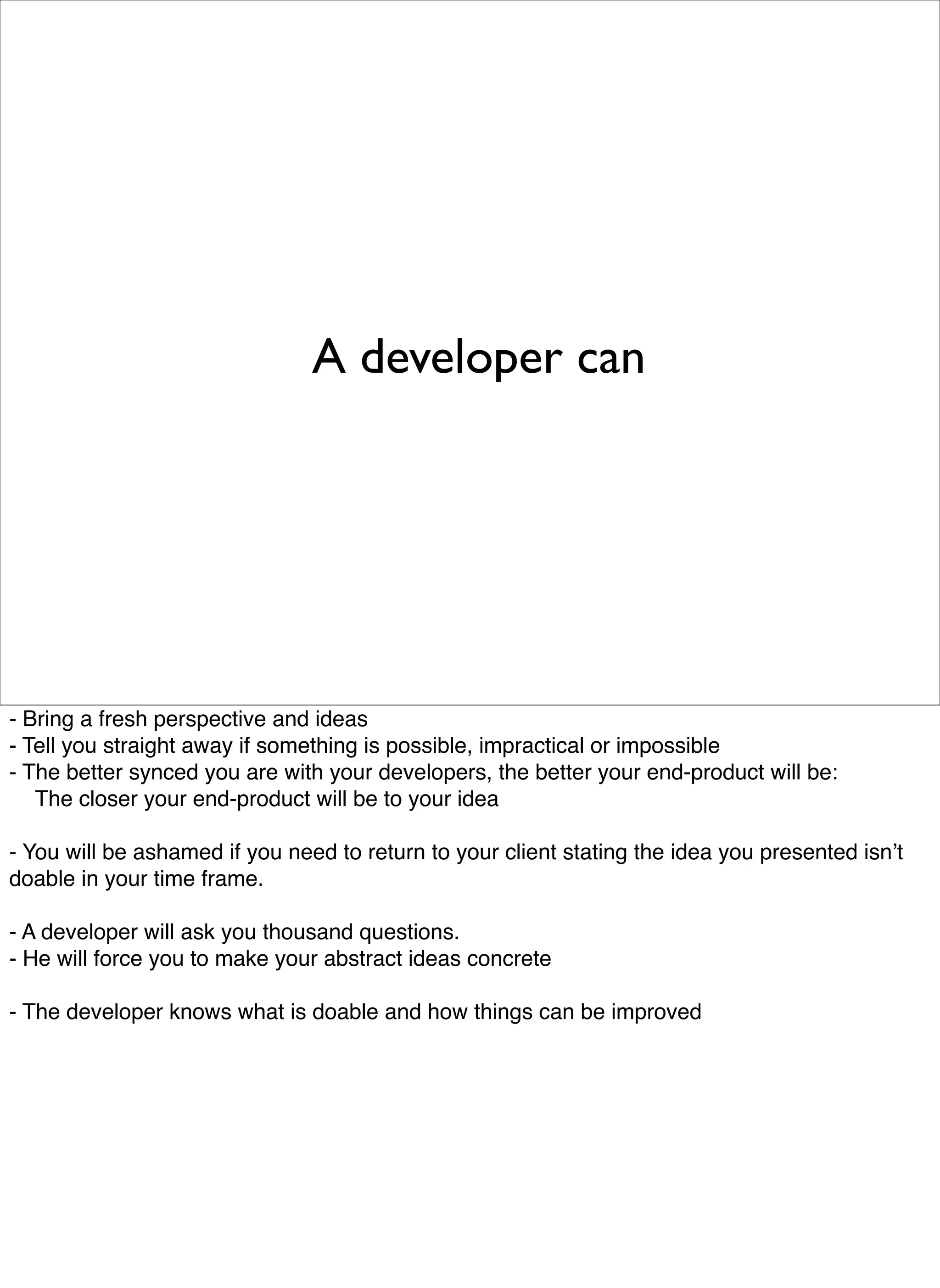 A developer can




- Bring a fresh perspective and ideas
- Tell you straight away if something is possible, impractical or impossible
- The better synced you are with your developers, the better your end-product will be:

 The closer your end-product will be to your idea

- You will be ashamed if you need to return to your client stating the idea you presented isnʼt
doable in your time frame.

- A developer will ask you thousand questions.
- He will force you to make your abstract ideas concrete

- The developer knows what is doable and how things can be improved
 