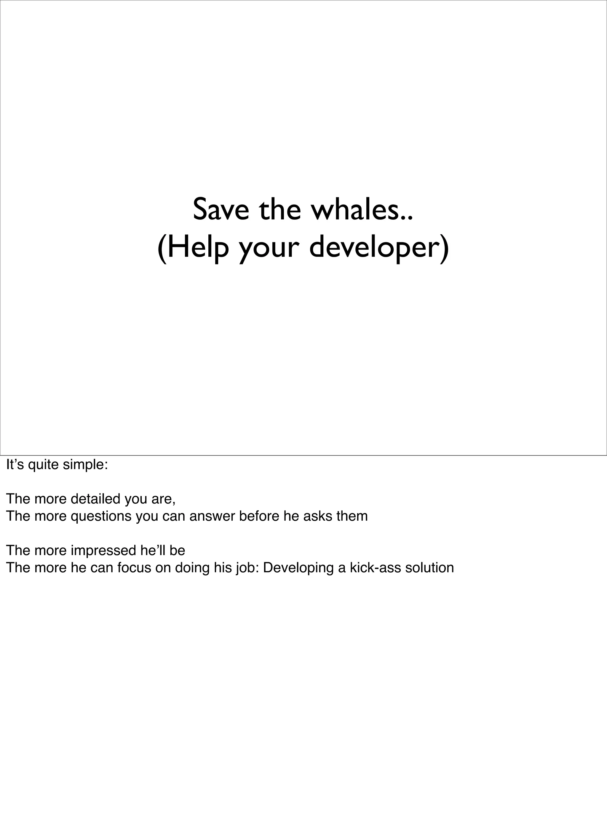Save the whales..
                       (Help your developer)




Itʼs quite simple:

The more detailed you are,
The more questions you can answer before he asks them

The more impressed heʼll be
The more he can focus on doing his job: Developing a kick-ass solution
 