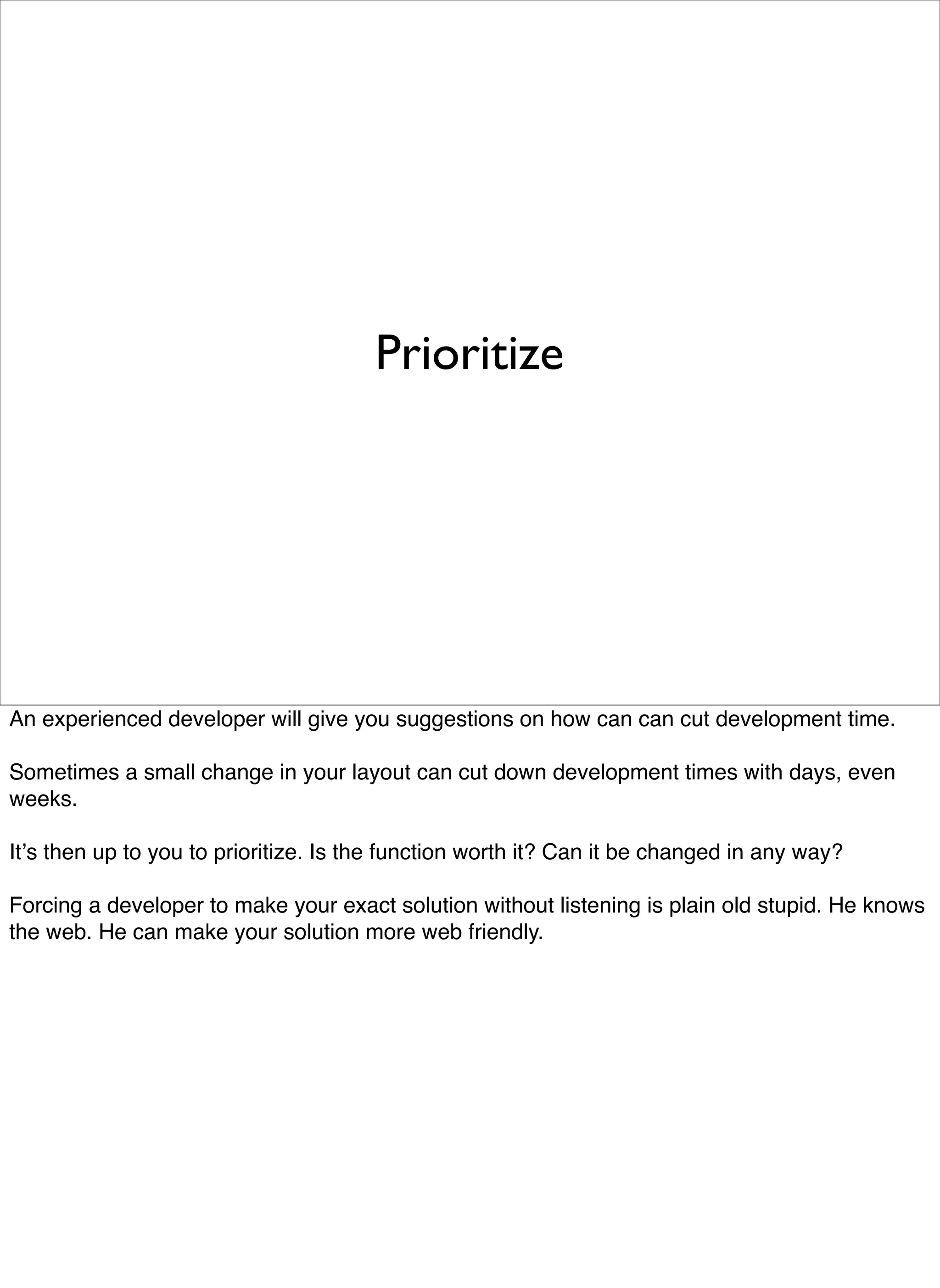 Prioritize




An experienced developer will give you suggestions on how can can cut development time.

Sometimes a small change in your layout can cut down development times with days, even
weeks.

Itʼs then up to you to prioritize. Is the function worth it? Can it be changed in any way?

Forcing a developer to make your exact solution without listening is plain old stupid. He knows
the web. He can make your solution more web friendly.
 