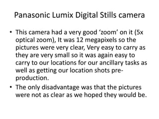 Panasonic Lumix Digital Stills cameraThis camera had a very good ‘zoom’ on it (5x optical zoom), It was 12 megapixels so the pictures were very clear, Very easy to carry as they are very small so it was again easy to carry to our locations for our ancillary tasks as well as getting our location shots pre-production.The only disadvantage was that the pictures were not as clear as we hoped they would be.