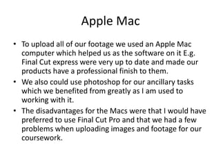 Apple MacTo upload all of our footage we used an Apple Mac computer which helped us as the software on it E.g. Final Cut express were very up to date and made our products have a professional finish to them. We also could use photoshop for our ancillary tasks which we benefited from greatly as I am used to working with it.The disadvantages for the Macs were that I would have preferred to use Final Cut Pro and that we had a few problems when uploading images and footage for our coursework.