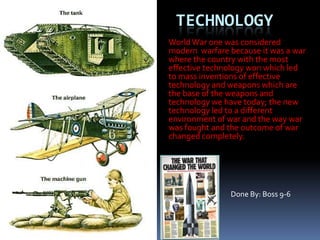 Technology World War one was considered modern  warfare because it was a war where the country with the most effective technology won which led to mass inventions of effective technology and weapons which are the base of the weapons and technology we have today; the new technology led to a different environment of war and the way war was fought and the outcome of war changed completely.  Done By: Boss 9-6 