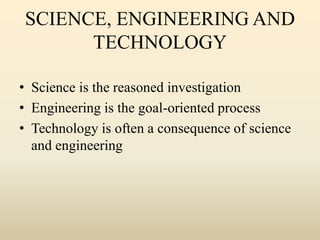 SCIENCE, ENGINEERING AND
TECHNOLOGY
• Science is the reasoned investigation
• Engineering is the goal-oriented process
• Technology is often a consequence of science
and engineering
 