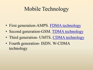 Mobile Technology
• First generation-AMPS. FDMA technology
• Second generation-GSM. TDMA technology
• Third generation- UMTS. CDMA technology
• Fourth generation- ISDN. W-CDMA
technology
 