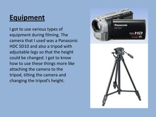 Equipment I got to use various types of equipment during filming. The camera that I used was a Panasonic HDC SD10 and also a tripod with adjustable legs so that the height could be changed. I got to know how to use these things more like attaching the camera to the tripod, tilting the camera and changing the tripod’s height. 