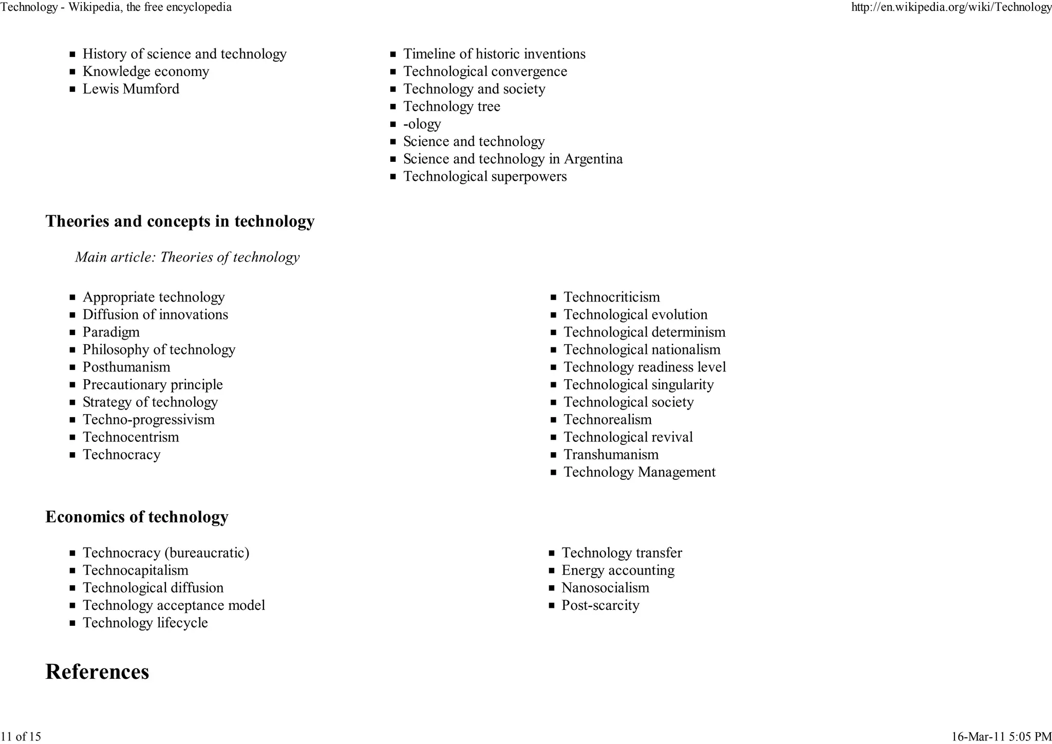 Technology - Wikipedia, the free encyclopedia                                                              http://en.wikipedia.org/wiki/Technology


                History of science and technology    Timeline of historic inventions
                Knowledge economy                    Technological convergence
                Lewis Mumford                        Technology and society
                                                     Technology tree
                                                     -ology
                                                     Science and technology
                                                     Science and technology in Argentina
                                                     Technological superpowers


           Theories and concepts in technology

              Main article: Theories of technology

                Appropriate technology                                        Technocriticism
                Diffusion of innovations                                      Technological evolution
                Paradigm                                                      Technological determinism
                Philosophy of technology                                      Technological nationalism
                Posthumanism                                                  Technology readiness level
                Precautionary principle                                       Technological singularity
                Strategy of technology                                        Technological society
                Techno-progressivism                                          Technorealism
                Technocentrism                                                Technological revival
                Technocracy                                                   Transhumanism
                                                                              Technology Management


           Economics of technology

                Technocracy (bureaucratic)                                    Technology transfer
                Technocapitalism                                              Energy accounting
                Technological diffusion                                       Nanosocialism
                Technology acceptance model                                   Post-scarcity
                Technology lifecycle




11 of 15                                                                                                                      16-Mar-11 5:05 PM
 