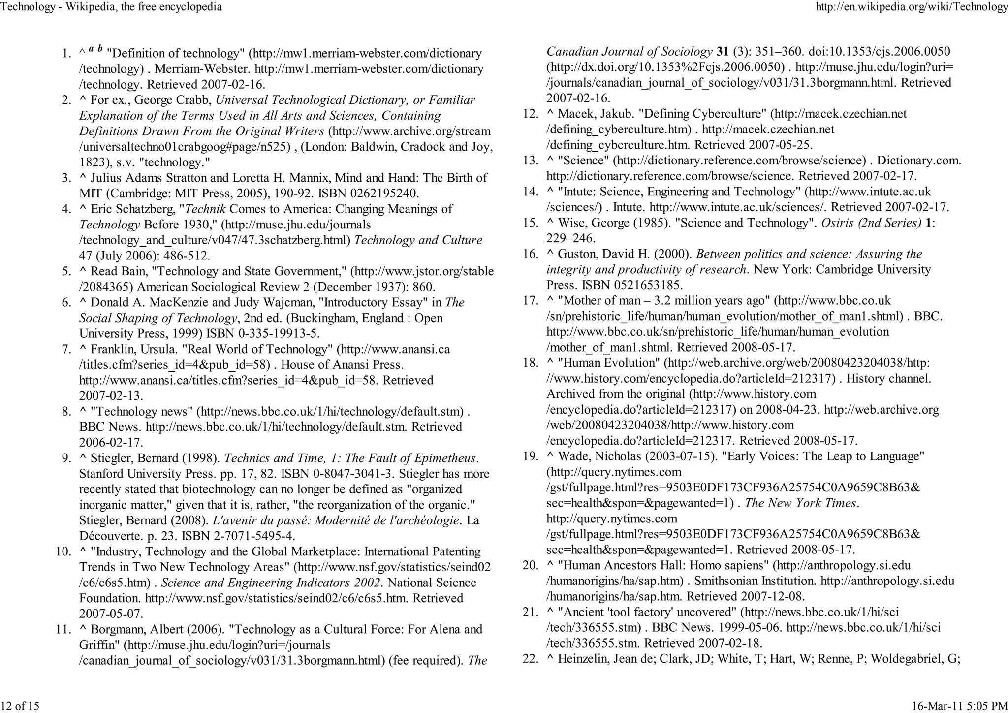 Technology - Wikipedia, the free encyclopedia                                                                                                               http://en.wikipedia.org/wiki/Technology


            1. ^ a b "Definition of technology" (http://mw1.merriam-webster.com/dictionary               Canadian Journal of Sociology 31 (3): 351–360. doi:10.1353/cjs.2006.0050
               /technology) . Merriam-Webster. http://mw1.merriam-webster.com/dictionary                 (http://dx.doi.org/10.1353%2Fcjs.2006.0050) . http://muse.jhu.edu/login?uri=
               /technology. Retrieved 2007-02-16.                                                        /journals/canadian_journal_of_sociology/v031/31.3borgmann.html. Retrieved
            2. ^ For ex., George Crabb, Universal Technological Dictionary, or Familiar                  2007-02-16.
               Explanation of the Terms Used in All Arts and Sciences, Containing                  12.   ^ Macek, Jakub. "Defining Cyberculture" (http://macek.czechian.net
               Definitions Drawn From the Original Writers (http://www.archive.org/stream                /defining_cyberculture.htm) . http://macek.czechian.net
               /universaltechno01crabgoog#page/n525) , (London: Baldwin, Cradock and Joy,                /defining_cyberculture.htm. Retrieved 2007-05-25.
               1823), s.v. "technology."                                                           13.   ^ "Science" (http://dictionary.reference.com/browse/science) . Dictionary.com.
            3. ^ Julius Adams Stratton and Loretta H. Mannix, Mind and Hand: The Birth of                http://dictionary.reference.com/browse/science. Retrieved 2007-02-17.
               MIT (Cambridge: MIT Press, 2005), 190-92. ISBN 0262195240.                          14.   ^ "Intute: Science, Engineering and Technology" (http://www.intute.ac.uk
            4. ^ Eric Schatzberg, "Technik Comes to America: Changing Meanings of                        /sciences/) . Intute. http://www.intute.ac.uk/sciences/. Retrieved 2007-02-17.
               Technology Before 1930," (http://muse.jhu.edu/journals                              15.   ^ Wise, George (1985). "Science and Technology". Osiris (2nd Series) 1:
               /technology_and_culture/v047/47.3schatzberg.html) Technology and Culture                  229–246.
               47 (July 2006): 486-512.                                                            16.   ^ Guston, David H. (2000). Between politics and science: Assuring the
            5. ^ Read Bain, "Technology and State Government," (http://www.jstor.org/stable              integrity and productivity of research. New York: Cambridge University
               /2084365) American Sociological Review 2 (December 1937): 860.                            Press. ISBN 0521653185.
            6. ^ Donald A. MacKenzie and Judy Wajcman, "Introductory Essay" in The                 17.   ^ "Mother of man – 3.2 million years ago" (http://www.bbc.co.uk
               Social Shaping of Technology, 2nd ed. (Buckingham, England : Open                         /sn/prehistoric_life/human/human_evolution/mother_of_man1.shtml) . BBC.
               University Press, 1999) ISBN 0-335-19913-5.                                               http://www.bbc.co.uk/sn/prehistoric_life/human/human_evolution
            7. ^ Franklin, Ursula. "Real World of Technology" (http://www.anansi.ca                      /mother_of_man1.shtml. Retrieved 2008-05-17.
               /titles.cfm?series_id=4&pub_id=58) . House of Anansi Press.                         18.   ^ "Human Evolution" (http://web.archive.org/web/20080423204038/http:
               http://www.anansi.ca/titles.cfm?series_id=4&pub_id=58. Retrieved                          //www.history.com/encyclopedia.do?articleId=212317) . History channel.
               2007-02-13.                                                                               Archived from the original (http://www.history.com
            8. ^ "Technology news" (http://news.bbc.co.uk/1/hi/technology/default.stm) .                 /encyclopedia.do?articleId=212317) on 2008-04-23. http://web.archive.org
               BBC News. http://news.bbc.co.uk/1/hi/technology/default.stm. Retrieved                    /web/20080423204038/http://www.history.com
               2006-02-17.                                                                               /encyclopedia.do?articleId=212317. Retrieved 2008-05-17.
            9. ^ Stiegler, Bernard (1998). Technics and Time, 1: The Fault of Epimetheus.          19.   ^ Wade, Nicholas (2003-07-15). "Early Voices: The Leap to Language"
               Stanford University Press. pp. 17, 82. ISBN 0-8047-3041-3. Stiegler has more              (http://query.nytimes.com
               recently stated that biotechnology can no longer be defined as "organized                 /gst/fullpage.html?res=9503E0DF173CF936A25754C0A9659C8B63&
               inorganic matter," given that it is, rather, "the reorganization of the organic."         sec=health&spon=&pagewanted=1) . The New York Times.
               Stiegler, Bernard (2008). L'avenir du passé: Modernité de l'archéologie. La               http://query.nytimes.com
               Découverte. p. 23. ISBN 2-7071-5495-4.                                                    /gst/fullpage.html?res=9503E0DF173CF936A25754C0A9659C8B63&
           10. ^ "Industry, Technology and the Global Marketplace: International Patenting               sec=health&spon=&pagewanted=1. Retrieved 2008-05-17.
               Trends in Two New Technology Areas" (http://www.nsf.gov/statistics/seind02          20.   ^ "Human Ancestors Hall: Homo sapiens" (http://anthropology.si.edu
               /c6/c6s5.htm) . Science and Engineering Indicators 2002. National Science                 /humanorigins/ha/sap.htm) . Smithsonian Institution. http://anthropology.si.edu
               Foundation. http://www.nsf.gov/statistics/seind02/c6/c6s5.htm. Retrieved                  /humanorigins/ha/sap.htm. Retrieved 2007-12-08.
               2007-05-07.                                                                         21.   ^ "Ancient 'tool factory' uncovered" (http://news.bbc.co.uk/1/hi/sci
           11. ^ Borgmann, Albert (2006). "Technology as a Cultural Force: For Alena and                 /tech/336555.stm) . BBC News. 1999-05-06. http://news.bbc.co.uk/1/hi/sci
               Griffin" (http://muse.jhu.edu/login?uri=/journals                                         /tech/336555.stm. Retrieved 2007-02-18.
               /canadian_journal_of_sociology/v031/31.3borgmann.html) (fee required). The          22.   ^ Heinzelin, Jean de; Clark, JD; White, T; Hart, W; Renne, P; Woldegabriel, G;


12 of 15                                                                                                                                                                       16-Mar-11 5:05 PM
 