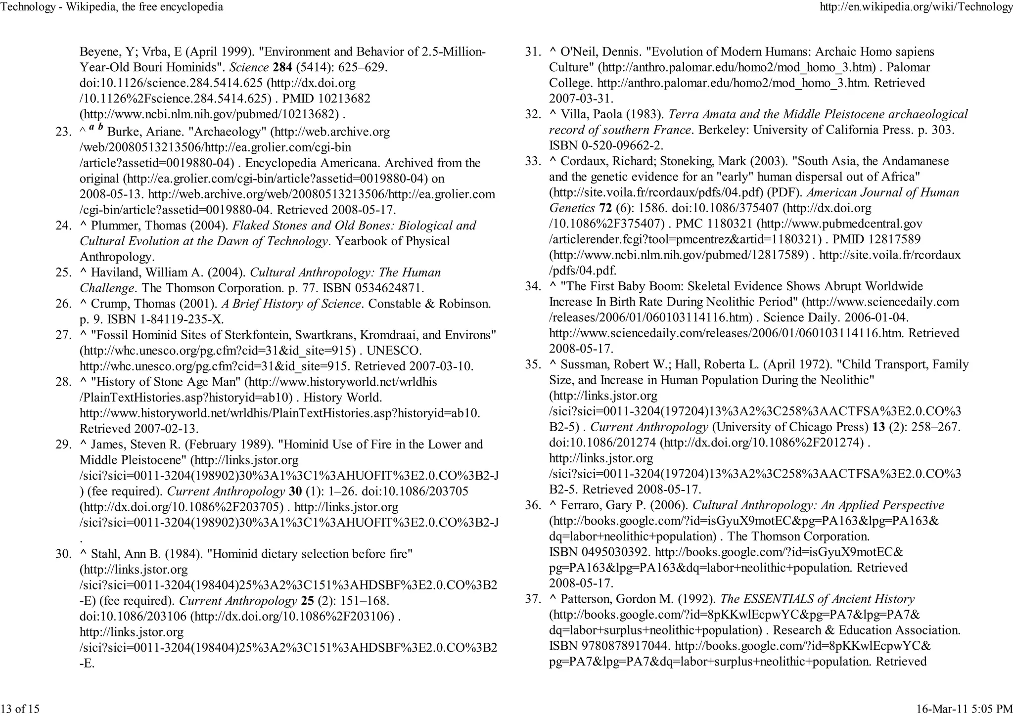 Technology - Wikipedia, the free encyclopedia                                                                                                         http://en.wikipedia.org/wiki/Technology


                 Beyene, Y; Vrba, E (April 1999). "Environment and Behavior of 2.5-Million-      31. ^ O'Neil, Dennis. "Evolution of Modern Humans: Archaic Homo sapiens
                 Year-Old Bouri Hominids". Science 284 (5414): 625–629.                              Culture" (http://anthro.palomar.edu/homo2/mod_homo_3.htm) . Palomar
                 doi:10.1126/science.284.5414.625 (http://dx.doi.org                                 College. http://anthro.palomar.edu/homo2/mod_homo_3.htm. Retrieved
                 /10.1126%2Fscience.284.5414.625) . PMID 10213682                                    2007-03-31.
                 (http://www.ncbi.nlm.nih.gov/pubmed/10213682) .                                 32. ^ Villa, Paola (1983). Terra Amata and the Middle Pleistocene archaeological
           23.   ^ a b Burke, Ariane. "Archaeology" (http://web.archive.org                          record of southern France. Berkeley: University of California Press. p. 303.
                 /web/20080513213506/http://ea.grolier.com/cgi-bin                                   ISBN 0-520-09662-2.
                 /article?assetid=0019880-04) . Encyclopedia Americana. Archived from the        33. ^ Cordaux, Richard; Stoneking, Mark (2003). "South Asia, the Andamanese
                 original (http://ea.grolier.com/cgi-bin/article?assetid=0019880-04) on              and the genetic evidence for an "early" human dispersal out of Africa"
                 2008-05-13. http://web.archive.org/web/20080513213506/http://ea.grolier.com         (http://site.voila.fr/rcordaux/pdfs/04.pdf) (PDF). American Journal of Human
                 /cgi-bin/article?assetid=0019880-04. Retrieved 2008-05-17.                          Genetics 72 (6): 1586. doi:10.1086/375407 (http://dx.doi.org
           24.   ^ Plummer, Thomas (2004). Flaked Stones and Old Bones: Biological and               /10.1086%2F375407) . PMC 1180321 (http://www.pubmedcentral.gov
                 Cultural Evolution at the Dawn of Technology. Yearbook of Physical                  /articlerender.fcgi?tool=pmcentrez&artid=1180321) . PMID 12817589
                 Anthropology.                                                                       (http://www.ncbi.nlm.nih.gov/pubmed/12817589) . http://site.voila.fr/rcordaux
           25.   ^ Haviland, William A. (2004). Cultural Anthropology: The Human                     /pdfs/04.pdf.
                 Challenge. The Thomson Corporation. p. 77. ISBN 0534624871.                     34. ^ "The First Baby Boom: Skeletal Evidence Shows Abrupt Worldwide
           26.   ^ Crump, Thomas (2001). A Brief History of Science. Constable & Robinson.           Increase In Birth Rate During Neolithic Period" (http://www.sciencedaily.com
                 p. 9. ISBN 1-84119-235-X.                                                           /releases/2006/01/060103114116.htm) . Science Daily. 2006-01-04.
           27.   ^ "Fossil Hominid Sites of Sterkfontein, Swartkrans, Kromdraai, and Environs"       http://www.sciencedaily.com/releases/2006/01/060103114116.htm. Retrieved
                 (http://whc.unesco.org/pg.cfm?cid=31&id_site=915) . UNESCO.                         2008-05-17.
                 http://whc.unesco.org/pg.cfm?cid=31&id_site=915. Retrieved 2007-03-10.          35. ^ Sussman, Robert W.; Hall, Roberta L. (April 1972). "Child Transport, Family
           28.   ^ "History of Stone Age Man" (http://www.historyworld.net/wrldhis                   Size, and Increase in Human Population During the Neolithic"
                 /PlainTextHistories.asp?historyid=ab10) . History World.                            (http://links.jstor.org
                 http://www.historyworld.net/wrldhis/PlainTextHistories.asp?historyid=ab10.          /sici?sici=0011-3204(197204)13%3A2%3C258%3AACTFSA%3E2.0.CO%3
                 Retrieved 2007-02-13.                                                               B2-5) . Current Anthropology (University of Chicago Press) 13 (2): 258–267.
           29.   ^ James, Steven R. (February 1989). "Hominid Use of Fire in the Lower and           doi:10.1086/201274 (http://dx.doi.org/10.1086%2F201274) .
                 Middle Pleistocene" (http://links.jstor.org                                         http://links.jstor.org
                 /sici?sici=0011-3204(198902)30%3A1%3C1%3AHUOFIT%3E2.0.CO%3B2-J                      /sici?sici=0011-3204(197204)13%3A2%3C258%3AACTFSA%3E2.0.CO%3
                 ) (fee required). Current Anthropology 30 (1): 1–26. doi:10.1086/203705             B2-5. Retrieved 2008-05-17.
                 (http://dx.doi.org/10.1086%2F203705) . http://links.jstor.org                   36. ^ Ferraro, Gary P. (2006). Cultural Anthropology: An Applied Perspective
                 /sici?sici=0011-3204(198902)30%3A1%3C1%3AHUOFIT%3E2.0.CO%3B2-J                      (http://books.google.com/?id=isGyuX9motEC&pg=PA163&lpg=PA163&
                 .                                                                                   dq=labor+neolithic+population) . The Thomson Corporation.
           30.   ^ Stahl, Ann B. (1984). "Hominid dietary selection before fire"                     ISBN 0495030392. http://books.google.com/?id=isGyuX9motEC&
                 (http://links.jstor.org                                                             pg=PA163&lpg=PA163&dq=labor+neolithic+population. Retrieved
                 /sici?sici=0011-3204(198404)25%3A2%3C151%3AHDSBF%3E2.0.CO%3B2                       2008-05-17.
                 -E) (fee required). Current Anthropology 25 (2): 151–168.                       37. ^ Patterson, Gordon M. (1992). The ESSENTIALS of Ancient History
                 doi:10.1086/203106 (http://dx.doi.org/10.1086%2F203106) .                           (http://books.google.com/?id=8pKKwlEcpwYC&pg=PA7&lpg=PA7&
                 http://links.jstor.org                                                              dq=labor+surplus+neolithic+population) . Research & Education Association.
                 /sici?sici=0011-3204(198404)25%3A2%3C151%3AHDSBF%3E2.0.CO%3B2                       ISBN 9780878917044. http://books.google.com/?id=8pKKwlEcpwYC&
                 -E.                                                                                 pg=PA7&lpg=PA7&dq=labor+surplus+neolithic+population. Retrieved


13 of 15                                                                                                                                                                 16-Mar-11 5:05 PM
 