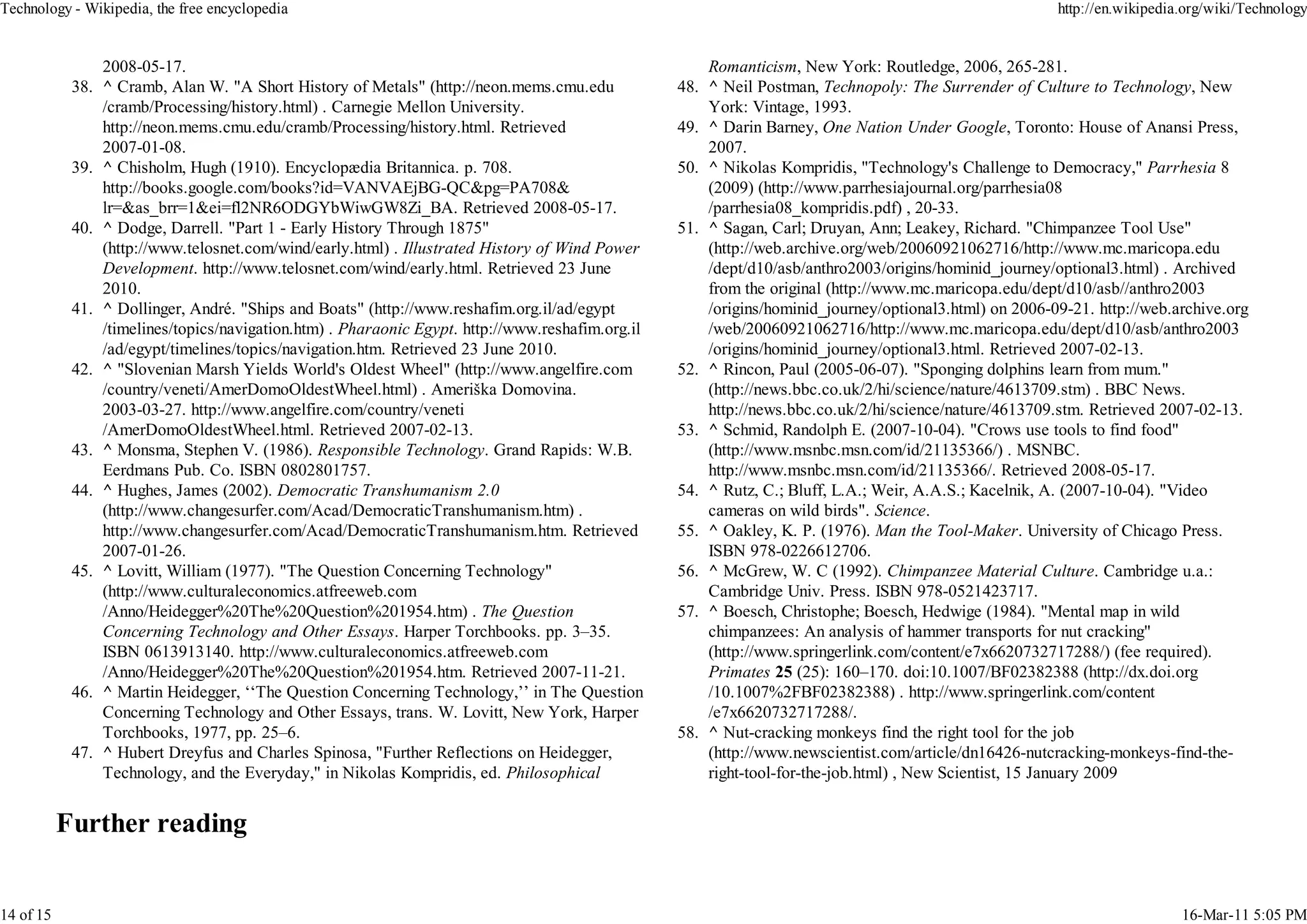 Technology - Wikipedia, the free encyclopedia                                                                                                          http://en.wikipedia.org/wiki/Technology


               2008-05-17.                                                                           Romanticism, New York: Routledge, 2006, 265-281.
           38. ^ Cramb, Alan W. "A Short History of Metals" (http://neon.mems.cmu.edu            48. ^ Neil Postman, Technopoly: The Surrender of Culture to Technology, New
               /cramb/Processing/history.html) . Carnegie Mellon University.                         York: Vintage, 1993.
               http://neon.mems.cmu.edu/cramb/Processing/history.html. Retrieved                 49. ^ Darin Barney, One Nation Under Google, Toronto: House of Anansi Press,
               2007-01-08.                                                                           2007.
           39. ^ Chisholm, Hugh (1910). Encyclopædia Britannica. p. 708.                         50. ^ Nikolas Kompridis, "Technology's Challenge to Democracy," Parrhesia 8
               http://books.google.com/books?id=VANVAEjBG-QC&pg=PA708&                               (2009) (http://www.parrhesiajournal.org/parrhesia08
               lr=&as_brr=1&ei=fl2NR6ODGYbWiwGW8Zi_BA. Retrieved 2008-05-17.                         /parrhesia08_kompridis.pdf) , 20-33.
           40. ^ Dodge, Darrell. "Part 1 - Early History Through 1875"                           51. ^ Sagan, Carl; Druyan, Ann; Leakey, Richard. "Chimpanzee Tool Use"
               (http://www.telosnet.com/wind/early.html) . Illustrated History of Wind Power         (http://web.archive.org/web/20060921062716/http://www.mc.maricopa.edu
               Development. http://www.telosnet.com/wind/early.html. Retrieved 23 June               /dept/d10/asb/anthro2003/origins/hominid_journey/optional3.html) . Archived
               2010.                                                                                 from the original (http://www.mc.maricopa.edu/dept/d10/asb//anthro2003
           41. ^ Dollinger, André. "Ships and Boats" (http://www.reshafim.org.il/ad/egypt            /origins/hominid_journey/optional3.html) on 2006-09-21. http://web.archive.org
               /timelines/topics/navigation.htm) . Pharaonic Egypt. http://www.reshafim.org.il       /web/20060921062716/http://www.mc.maricopa.edu/dept/d10/asb/anthro2003
               /ad/egypt/timelines/topics/navigation.htm. Retrieved 23 June 2010.                    /origins/hominid_journey/optional3.html. Retrieved 2007-02-13.
           42. ^ "Slovenian Marsh Yields World's Oldest Wheel" (http://www.angelfire.com         52. ^ Rincon, Paul (2005-06-07). "Sponging dolphins learn from mum."
               /country/veneti/AmerDomoOldestWheel.html) . Ameriška Domovina.                        (http://news.bbc.co.uk/2/hi/science/nature/4613709.stm) . BBC News.
               2003-03-27. http://www.angelfire.com/country/veneti                                   http://news.bbc.co.uk/2/hi/science/nature/4613709.stm. Retrieved 2007-02-13.
               /AmerDomoOldestWheel.html. Retrieved 2007-02-13.                                  53. ^ Schmid, Randolph E. (2007-10-04). "Crows use tools to find food"
           43. ^ Monsma, Stephen V. (1986). Responsible Technology. Grand Rapids: W.B.               (http://www.msnbc.msn.com/id/21135366/) . MSNBC.
               Eerdmans Pub. Co. ISBN 0802801757.                                                    http://www.msnbc.msn.com/id/21135366/. Retrieved 2008-05-17.
           44. ^ Hughes, James (2002). Democratic Transhumanism 2.0                              54. ^ Rutz, C.; Bluff, L.A.; Weir, A.A.S.; Kacelnik, A. (2007-10-04). "Video
               (http://www.changesurfer.com/Acad/DemocraticTranshumanism.htm) .                      cameras on wild birds". Science.
               http://www.changesurfer.com/Acad/DemocraticTranshumanism.htm. Retrieved           55. ^ Oakley, K. P. (1976). Man the Tool-Maker. University of Chicago Press.
               2007-01-26.                                                                           ISBN 978-0226612706.
           45. ^ Lovitt, William (1977). "The Question Concerning Technology"                    56. ^ McGrew, W. C (1992). Chimpanzee Material Culture. Cambridge u.a.:
               (http://www.culturaleconomics.atfreeweb.com                                           Cambridge Univ. Press. ISBN 978-0521423717.
               /Anno/Heidegger%20The%20Question%201954.htm) . The Question                       57. ^ Boesch, Christophe; Boesch, Hedwige (1984). "Mental map in wild
               Concerning Technology and Other Essays. Harper Torchbooks. pp. 3–35.                  chimpanzees: An analysis of hammer transports for nut cracking"
               ISBN 0613913140. http://www.culturaleconomics.atfreeweb.com                           (http://www.springerlink.com/content/e7x6620732717288/) (fee required).
               /Anno/Heidegger%20The%20Question%201954.htm. Retrieved 2007-11-21.                    Primates 25 (25): 160–170. doi:10.1007/BF02382388 (http://dx.doi.org
           46. ^ Martin Heidegger, ‘‘The Question Concerning Technology,’’ in The Question           /10.1007%2FBF02382388) . http://www.springerlink.com/content
               Concerning Technology and Other Essays, trans. W. Lovitt, New York, Harper            /e7x6620732717288/.
               Torchbooks, 1977, pp. 25–6.                                                       58. ^ Nut-cracking monkeys find the right tool for the job
           47. ^ Hubert Dreyfus and Charles Spinosa, "Further Reflections on Heidegger,              (http://www.newscientist.com/article/dn16426-nutcracking-monkeys-find-the-
               Technology, and the Everyday," in Nikolas Kompridis, ed. Philosophical                right-tool-for-the-job.html) , New Scientist, 15 January 2009




14 of 15                                                                                                                                                                  16-Mar-11 5:05 PM
 