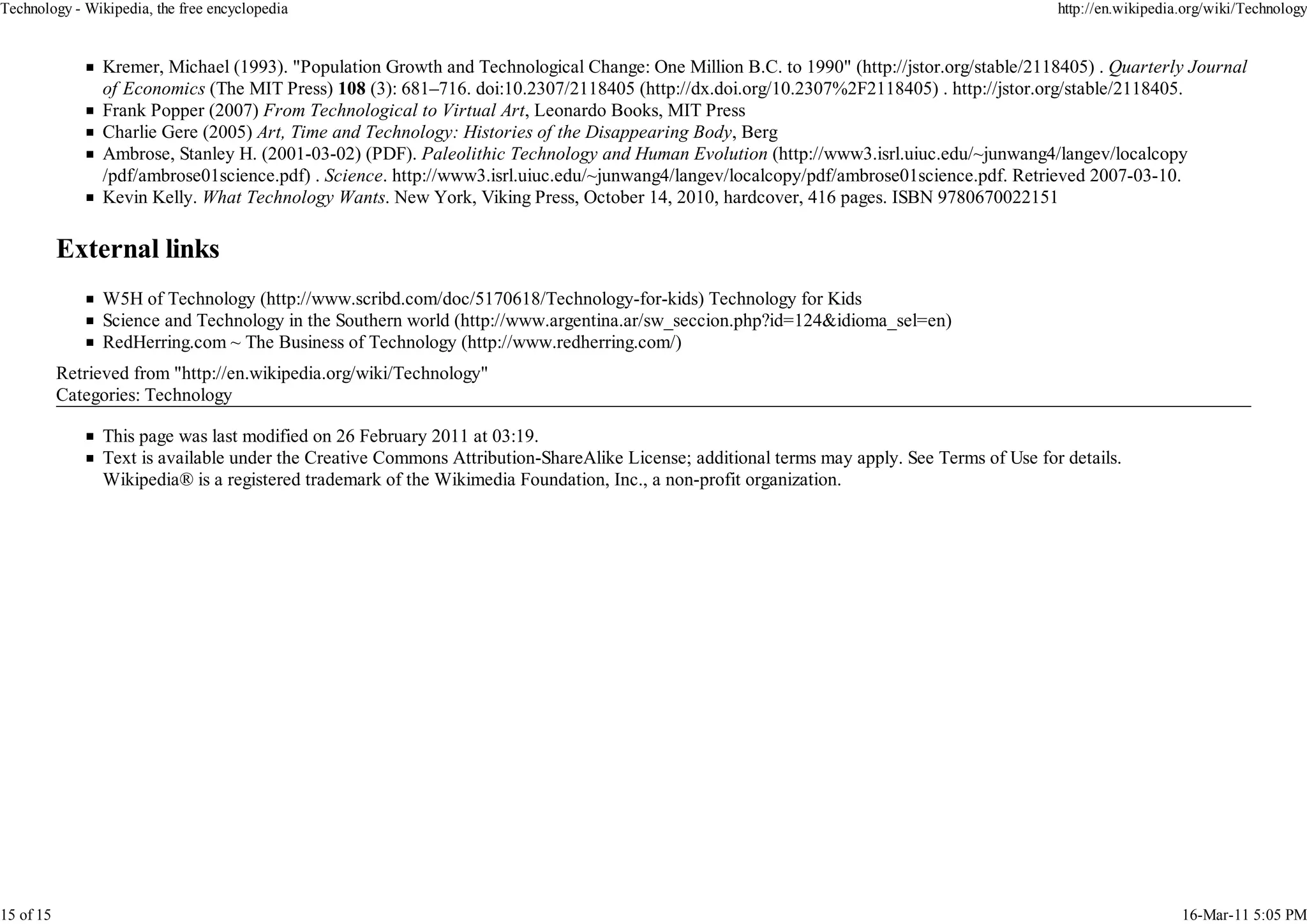 Technology - Wikipedia, the free encyclopedia                                                                                                 http://en.wikipedia.org/wiki/Technology


                 Kremer, Michael (1993). "Population Growth and Technological Change: One Million B.C. to 1990" (http://jstor.org/stable/2118405) . Quarterly Journal
                 of Economics (The MIT Press) 108 (3): 681–716. doi:10.2307/2118405 (http://dx.doi.org/10.2307%2F2118405) . http://jstor.org/stable/2118405.
                 Frank Popper (2007) From Technological to Virtual Art, Leonardo Books, MIT Press
                 Charlie Gere (2005) Art, Time and Technology: Histories of the Disappearing Body, Berg
                 Ambrose, Stanley H. (2001-03-02) (PDF). Paleolithic Technology and Human Evolution (http://www3.isrl.uiuc.edu/~junwang4/langev/localcopy
                 /pdf/ambrose01science.pdf) . Science. http://www3.isrl.uiuc.edu/~junwang4/langev/localcopy/pdf/ambrose01science.pdf. Retrieved 2007-03-10.
                 Kevin Kelly. What Technology Wants. New York, Viking Press, October 14, 2010, hardcover, 416 pages. ISBN 9780670022151




                 W5H of Technology (http://www.scribd.com/doc/5170618/Technology-for-kids) Technology for Kids
                 Science and Technology in the Southern world (http://www.argentina.ar/sw_seccion.php?id=124&idioma_sel=en)
                 RedHerring.com ~ The Business of Technology (http://www.redherring.com/)
           Retrieved from "http://en.wikipedia.org/wiki/Technology"
           Categories: Technology

                 This page was last modified on 26 February 2011 at 03:19.
                 Text is available under the Creative Commons Attribution-ShareAlike License; additional terms may apply. See Terms of Use for details.
                 Wikipedia® is a registered trademark of the Wikimedia Foundation, Inc., a non-profit organization.




15 of 15                                                                                                                                                         16-Mar-11 5:05 PM
 
