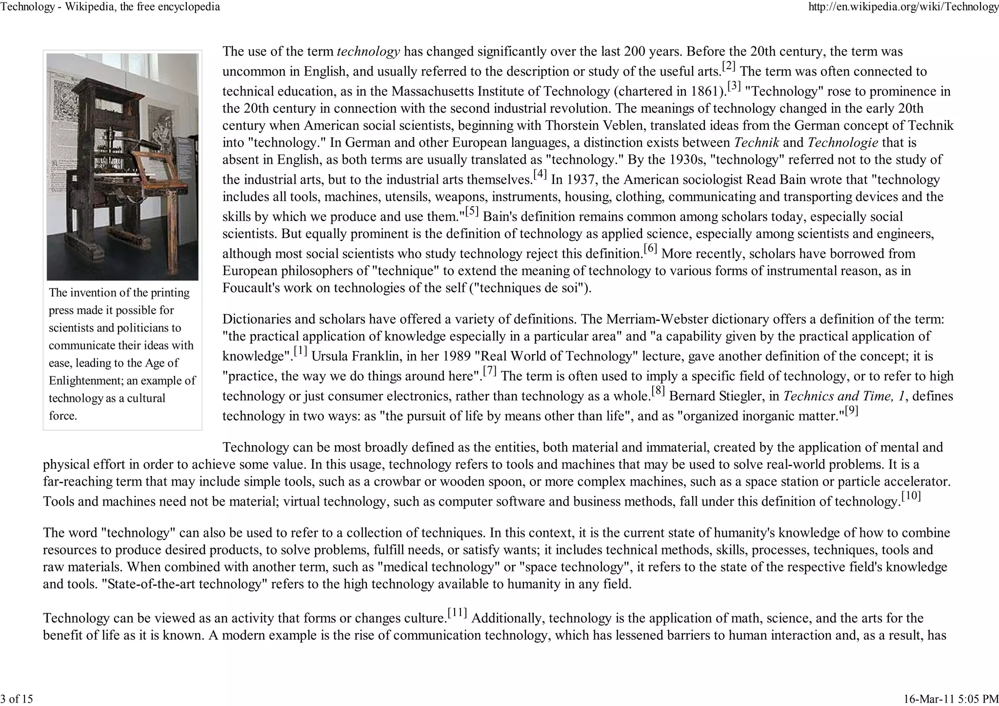 Technology - Wikipedia, the free encyclopedia                                                                                                            http://en.wikipedia.org/wiki/Technology


                                                The use of the term technology has changed significantly over the last 200 years. Before the 20th century, the term was
                                                uncommon in English, and usually referred to the description or study of the useful arts.[2] The term was often connected to
                                                technical education, as in the Massachusetts Institute of Technology (chartered in 1861).[3] "Technology" rose to prominence in
                                                the 20th century in connection with the second industrial revolution. The meanings of technology changed in the early 20th
                                                century when American social scientists, beginning with Thorstein Veblen, translated ideas from the German concept of Technik
                                                into "technology." In German and other European languages, a distinction exists between Technik and Technologie that is
                                                absent in English, as both terms are usually translated as "technology." By the 1930s, "technology" referred not to the study of
                                                the industrial arts, but to the industrial arts themselves.[4] In 1937, the American sociologist Read Bain wrote that "technology
                                                includes all tools, machines, utensils, weapons, instruments, housing, clothing, communicating and transporting devices and the
                                                skills by which we produce and use them."[5] Bain's definition remains common among scholars today, especially social
                                                scientists. But equally prominent is the definition of technology as applied science, especially among scientists and engineers,
                                                although most social scientists who study technology reject this definition.[6] More recently, scholars have borrowed from
                                                European philosophers of "technique" to extend the meaning of technology to various forms of instrumental reason, as in
           The invention of the printing        Foucault's work on technologies of the self ("techniques de soi").
           press made it possible for
                                                Dictionaries and scholars have offered a variety of definitions. The Merriam-Webster dictionary offers a definition of the term:
           scientists and politicians to
                                                "the practical application of knowledge especially in a particular area" and "a capability given by the practical application of
           communicate their ideas with
           ease, leading to the Age of
                                                knowledge".[1] Ursula Franklin, in her 1989 "Real World of Technology" lecture, gave another definition of the concept; it is
           Enlightenment; an example of         "practice, the way we do things around here".[7] The term is often used to imply a specific field of technology, or to refer to high
           technology as a cultural             technology or just consumer electronics, rather than technology as a whole.[8] Bernard Stiegler, in Technics and Time, 1, defines
           force.                               technology in two ways: as "the pursuit of life by means other than life", and as "organized inorganic matter."[9]

                                           Technology can be most broadly defined as the entities, both material and immaterial, created by the application of mental and
          physical effort in order to achieve some value. In this usage, technology refers to tools and machines that may be used to solve real-world problems. It is a
          far-reaching term that may include simple tools, such as a crowbar or wooden spoon, or more complex machines, such as a space station or particle accelerator.
          Tools and machines need not be material; virtual technology, such as computer software and business methods, fall under this definition of technology.[10]

          The word "technology" can also be used to refer to a collection of techniques. In this context, it is the current state of humanity's knowledge of how to combine
          resources to produce desired products, to solve problems, fulfill needs, or satisfy wants; it includes technical methods, skills, processes, techniques, tools and
          raw materials. When combined with another term, such as "medical technology" or "space technology", it refers to the state of the respective field's knowledge
          and tools. "State-of-the-art technology" refers to the high technology available to humanity in any field.

          Technology can be viewed as an activity that forms or changes culture.[11] Additionally, technology is the application of math, science, and the arts for the
          benefit of life as it is known. A modern example is the rise of communication technology, which has lessened barriers to human interaction and, as a result, has



3 of 15                                                                                                                                                                     16-Mar-11 5:05 PM
 