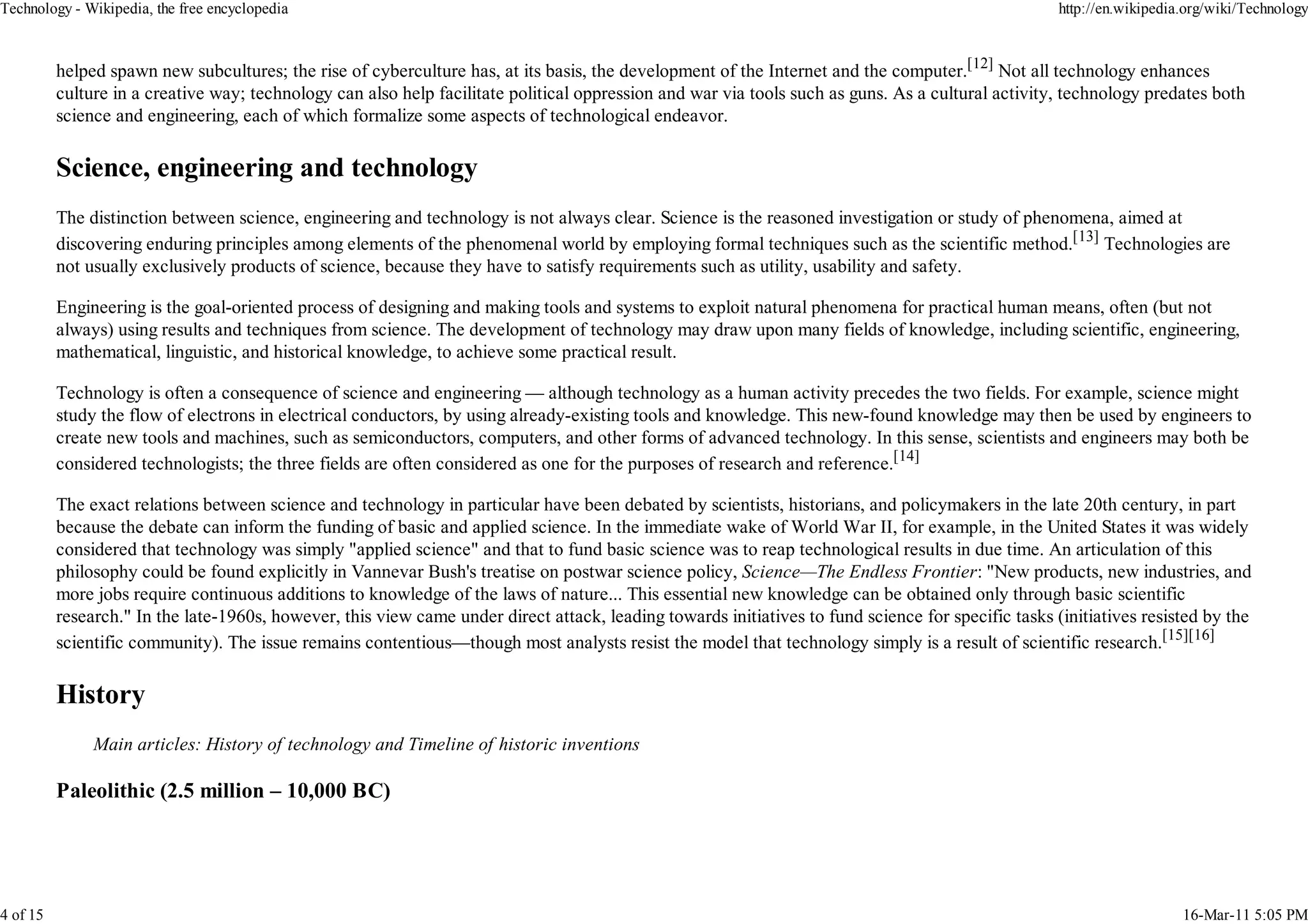 Technology - Wikipedia, the free encyclopedia                                                                                                        http://en.wikipedia.org/wiki/Technology



          helped spawn new subcultures; the rise of cyberculture has, at its basis, the development of the Internet and the computer.[12] Not all technology enhances
          culture in a creative way; technology can also help facilitate political oppression and war via tools such as guns. As a cultural activity, technology predates both
          science and engineering, each of which formalize some aspects of technological endeavor.




          The distinction between science, engineering and technology is not always clear. Science is the reasoned investigation or study of phenomena, aimed at
          discovering enduring principles among elements of the phenomenal world by employing formal techniques such as the scientific method.[13] Technologies are
          not usually exclusively products of science, because they have to satisfy requirements such as utility, usability and safety.

          Engineering is the goal-oriented process of designing and making tools and systems to exploit natural phenomena for practical human means, often (but not
          always) using results and techniques from science. The development of technology may draw upon many fields of knowledge, including scientific, engineering,
          mathematical, linguistic, and historical knowledge, to achieve some practical result.

          Technology is often a consequence of science and engineering — although technology as a human activity precedes the two fields. For example, science might
          study the flow of electrons in electrical conductors, by using already-existing tools and knowledge. This new-found knowledge may then be used by engineers to
          create new tools and machines, such as semiconductors, computers, and other forms of advanced technology. In this sense, scientists and engineers may both be
          considered technologists; the three fields are often considered as one for the purposes of research and reference.[14]

          The exact relations between science and technology in particular have been debated by scientists, historians, and policymakers in the late 20th century, in part
          because the debate can inform the funding of basic and applied science. In the immediate wake of World War II, for example, in the United States it was widely
          considered that technology was simply "applied science" and that to fund basic science was to reap technological results in due time. An articulation of this
          philosophy could be found explicitly in Vannevar Bush's treatise on postwar science policy, Science—The Endless Frontier: "New products, new industries, and
          more jobs require continuous additions to knowledge of the laws of nature... This essential new knowledge can be obtained only through basic scientific
          research." In the late-1960s, however, this view came under direct attack, leading towards initiatives to fund science for specific tasks (initiatives resisted by the
          scientific community). The issue remains contentious—though most analysts resist the model that technology simply is a result of scientific research.[15][16]




               Main articles: History of technology and Timeline of historic inventions

          Paleolithic (2.5 million – 10,000 BC)




4 of 15                                                                                                                                                                 16-Mar-11 5:05 PM
 