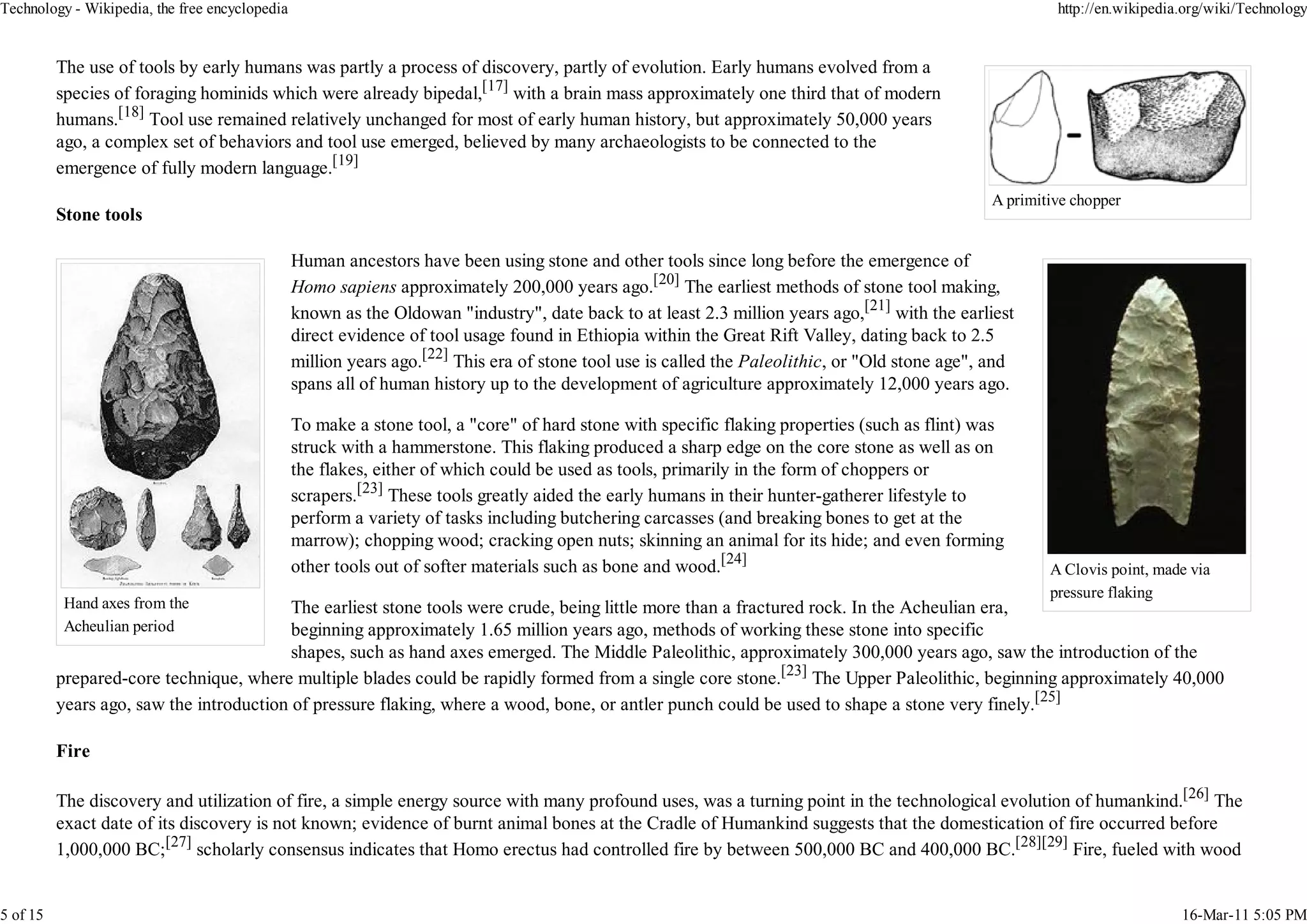 Technology - Wikipedia, the free encyclopedia                                                                                                            http://en.wikipedia.org/wiki/Technology


          The use of tools by early humans was partly a process of discovery, partly of evolution. Early humans evolved from a
          species of foraging hominids which were already bipedal,[17] with a brain mass approximately one third that of modern
          humans.[18] Tool use remained relatively unchanged for most of early human history, but approximately 50,000 years
          ago, a complex set of behaviors and tool use emerged, believed by many archaeologists to be connected to the
          emergence of fully modern language.[19]
                                                                                                                                                A primitive chopper
          Stone tools

                                                Human ancestors have been using stone and other tools since long before the emergence of
                                                Homo sapiens approximately 200,000 years ago.[20] The earliest methods of stone tool making,
                                                known as the Oldowan "industry", date back to at least 2.3 million years ago,[21] with the earliest
                                                direct evidence of tool usage found in Ethiopia within the Great Rift Valley, dating back to 2.5
                                                million years ago.[22] This era of stone tool use is called the Paleolithic, or "Old stone age", and
                                                spans all of human history up to the development of agriculture approximately 12,000 years ago.

                                                To make a stone tool, a "core" of hard stone with specific flaking properties (such as flint) was
                                                struck with a hammerstone. This flaking produced a sharp edge on the core stone as well as on
                                                the flakes, either of which could be used as tools, primarily in the form of choppers or
                                                scrapers.[23] These tools greatly aided the early humans in their hunter-gatherer lifestyle to
                                                perform a variety of tasks including butchering carcasses (and breaking bones to get at the
                                                marrow); chopping wood; cracking open nuts; skinning an animal for its hide; and even forming
                                                other tools out of softer materials such as bone and wood.[24]                                          A Clovis point, made via
                                                                                                                                                        pressure flaking
           Hand axes from the             The earliest stone tools were crude, being little more than a fractured rock. In the Acheulian era,
           Acheulian period               beginning approximately 1.65 million years ago, methods of working these stone into specific
                                          shapes, such as hand axes emerged. The Middle Paleolithic, approximately 300,000 years ago, saw the introduction of the
          prepared-core technique, where multiple blades could be rapidly formed from a single core stone.[23] The Upper Paleolithic, beginning approximately 40,000
          years ago, saw the introduction of pressure flaking, where a wood, bone, or antler punch could be used to shape a stone very finely.[25]

          Fire

          The discovery and utilization of fire, a simple energy source with many profound uses, was a turning point in the technological evolution of humankind.[26] The
          exact date of its discovery is not known; evidence of burnt animal bones at the Cradle of Humankind suggests that the domestication of fire occurred before
          1,000,000 BC;[27] scholarly consensus indicates that Homo erectus had controlled fire by between 500,000 BC and 400,000 BC.[28][29] Fire, fueled with wood


5 of 15                                                                                                                                                                     16-Mar-11 5:05 PM
 