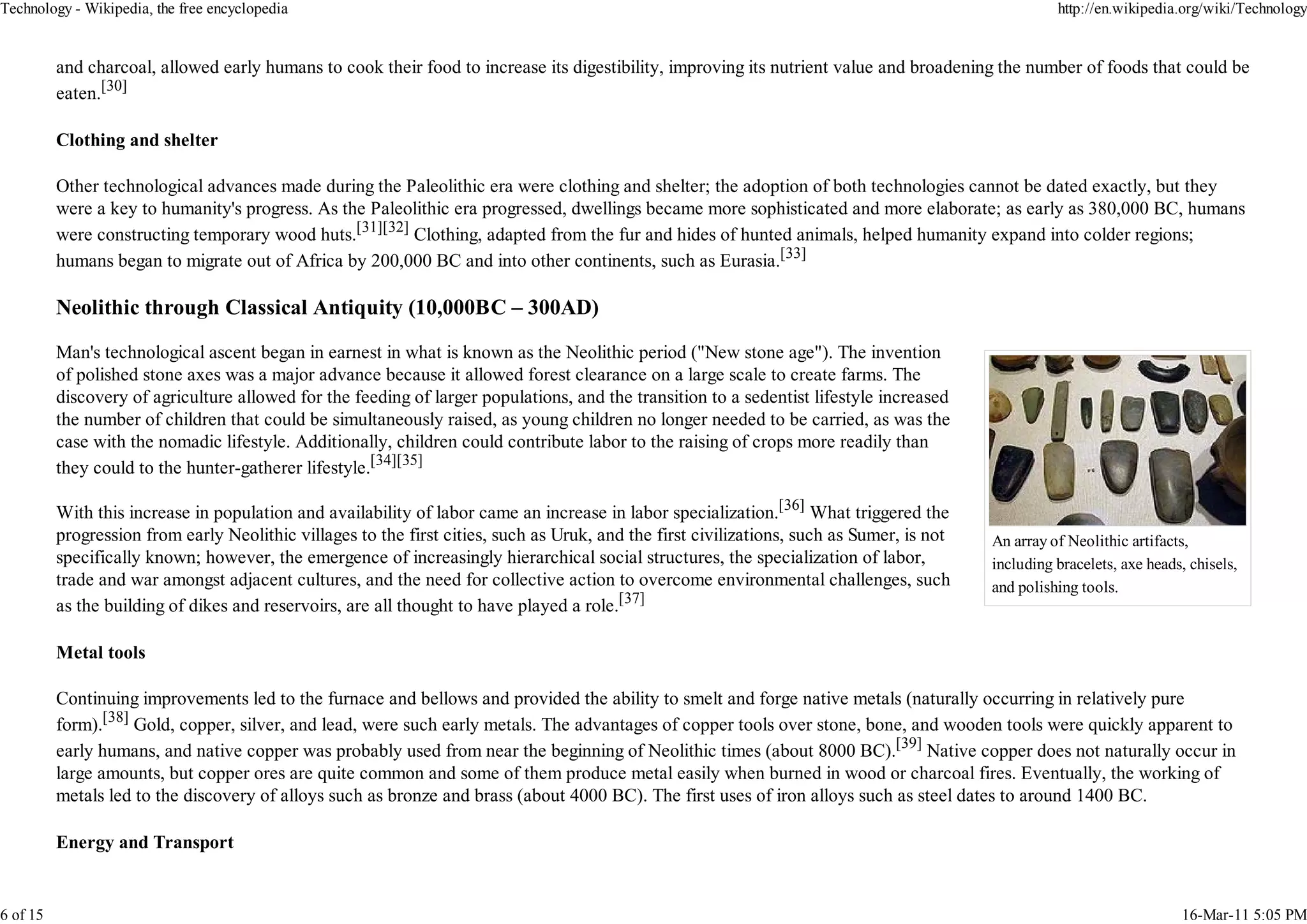 Technology - Wikipedia, the free encyclopedia                                                                                                         http://en.wikipedia.org/wiki/Technology


          and charcoal, allowed early humans to cook their food to increase its digestibility, improving its nutrient value and broadening the number of foods that could be
          eaten.[30]

          Clothing and shelter

          Other technological advances made during the Paleolithic era were clothing and shelter; the adoption of both technologies cannot be dated exactly, but they
          were a key to humanity's progress. As the Paleolithic era progressed, dwellings became more sophisticated and more elaborate; as early as 380,000 BC, humans
          were constructing temporary wood huts.[31][32] Clothing, adapted from the fur and hides of hunted animals, helped humanity expand into colder regions;
          humans began to migrate out of Africa by 200,000 BC and into other continents, such as Eurasia.[33]

          Neolithic through Classical Antiquity (10,000BC – 300AD)

          Man's technological ascent began in earnest in what is known as the Neolithic period ("New stone age"). The invention
          of polished stone axes was a major advance because it allowed forest clearance on a large scale to create farms. The
          discovery of agriculture allowed for the feeding of larger populations, and the transition to a sedentist lifestyle increased
          the number of children that could be simultaneously raised, as young children no longer needed to be carried, as was the
          case with the nomadic lifestyle. Additionally, children could contribute labor to the raising of crops more readily than
          they could to the hunter-gatherer lifestyle.[34][35]

          With this increase in population and availability of labor came an increase in labor specialization.[36] What triggered the
          progression from early Neolithic villages to the first cities, such as Uruk, and the first civilizations, such as Sumer, is not   An array of Neolithic artifacts,
          specifically known; however, the emergence of increasingly hierarchical social structures, the specialization of labor,           including bracelets, axe heads, chisels,
          trade and war amongst adjacent cultures, and the need for collective action to overcome environmental challenges, such            and polishing tools.
          as the building of dikes and reservoirs, are all thought to have played a role.[37]

          Metal tools

          Continuing improvements led to the furnace and bellows and provided the ability to smelt and forge native metals (naturally occurring in relatively pure
          form).[38] Gold, copper, silver, and lead, were such early metals. The advantages of copper tools over stone, bone, and wooden tools were quickly apparent to
          early humans, and native copper was probably used from near the beginning of Neolithic times (about 8000 BC).[39] Native copper does not naturally occur in
          large amounts, but copper ores are quite common and some of them produce metal easily when burned in wood or charcoal fires. Eventually, the working of
          metals led to the discovery of alloys such as bronze and brass (about 4000 BC). The first uses of iron alloys such as steel dates to around 1400 BC.

          Energy and Transport


6 of 15                                                                                                                                                                   16-Mar-11 5:05 PM
 