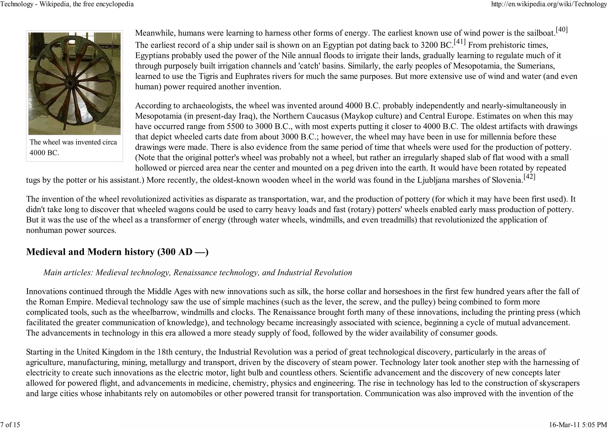 Technology - Wikipedia, the free encyclopedia                                                                                                        http://en.wikipedia.org/wiki/Technology



                                                Meanwhile, humans were learning to harness other forms of energy. The earliest known use of wind power is the sailboat.[40]
                                                The earliest record of a ship under sail is shown on an Egyptian pot dating back to 3200 BC.[41] From prehistoric times,
                                                Egyptians probably used the power of the Nile annual floods to irrigate their lands, gradually learning to regulate much of it
                                                through purposely built irrigation channels and 'catch' basins. Similarly, the early peoples of Mesopotamia, the Sumerians,
                                                learned to use the Tigris and Euphrates rivers for much the same purposes. But more extensive use of wind and water (and even
                                                human) power required another invention.

                                            According to archaeologists, the wheel was invented around 4000 B.C. probably independently and nearly-simultaneously in
                                            Mesopotamia (in present-day Iraq), the Northern Caucasus (Maykop culture) and Central Europe. Estimates on when this may
                                            have occurred range from 5500 to 3000 B.C., with most experts putting it closer to 4000 B.C. The oldest artifacts with drawings
                                            that depict wheeled carts date from about 3000 B.C.; however, the wheel may have been in use for millennia before these
           The wheel was invented circa
                                            drawings were made. There is also evidence from the same period of time that wheels were used for the production of pottery.
           4000 BC.
                                            (Note that the original potter's wheel was probably not a wheel, but rather an irregularly shaped slab of flat wood with a small
                                            hollowed or pierced area near the center and mounted on a peg driven into the earth. It would have been rotated by repeated
          tugs by the potter or his assistant.) More recently, the oldest-known wooden wheel in the world was found in the Ljubljana marshes of Slovenia.[42]

          The invention of the wheel revolutionized activities as disparate as transportation, war, and the production of pottery (for which it may have been first used). It
          didn't take long to discover that wheeled wagons could be used to carry heavy loads and fast (rotary) potters' wheels enabled early mass production of pottery.
          But it was the use of the wheel as a transformer of energy (through water wheels, windmills, and even treadmills) that revolutionized the application of
          nonhuman power sources.

          Medieval and Modern history (300 AD —)

               Main articles: Medieval technology, Renaissance technology, and Industrial Revolution

          Innovations continued through the Middle Ages with new innovations such as silk, the horse collar and horseshoes in the first few hundred years after the fall of
          the Roman Empire. Medieval technology saw the use of simple machines (such as the lever, the screw, and the pulley) being combined to form more
          complicated tools, such as the wheelbarrow, windmills and clocks. The Renaissance brought forth many of these innovations, including the printing press (which
          facilitated the greater communication of knowledge), and technology became increasingly associated with science, beginning a cycle of mutual advancement.
          The advancements in technology in this era allowed a more steady supply of food, followed by the wider availability of consumer goods.

          Starting in the United Kingdom in the 18th century, the Industrial Revolution was a period of great technological discovery, particularly in the areas of
          agriculture, manufacturing, mining, metallurgy and transport, driven by the discovery of steam power. Technology later took another step with the harnessing of
          electricity to create such innovations as the electric motor, light bulb and countless others. Scientific advancement and the discovery of new concepts later
          allowed for powered flight, and advancements in medicine, chemistry, physics and engineering. The rise in technology has led to the construction of skyscrapers
          and large cities whose inhabitants rely on automobiles or other powered transit for transportation. Communication was also improved with the invention of the


7 of 15                                                                                                                                                                 16-Mar-11 5:05 PM
 