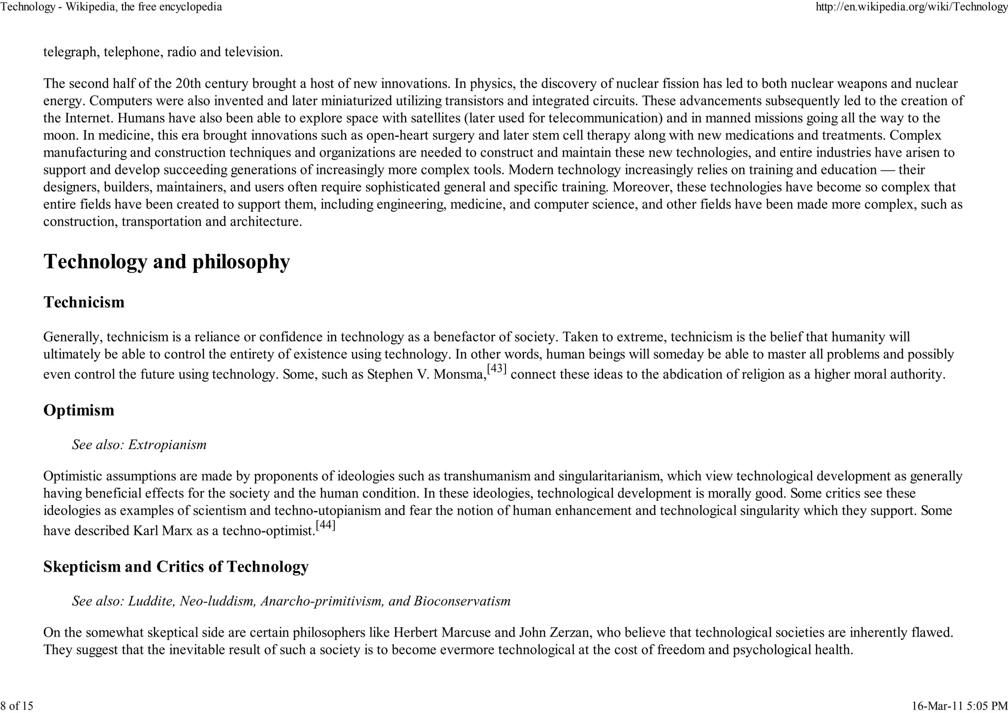 Technology - Wikipedia, the free encyclopedia                                                                                                    http://en.wikipedia.org/wiki/Technology


          telegraph, telephone, radio and television.

          The second half of the 20th century brought a host of new innovations. In physics, the discovery of nuclear fission has led to both nuclear weapons and nuclear
          energy. Computers were also invented and later miniaturized utilizing transistors and integrated circuits. These advancements subsequently led to the creation of
          the Internet. Humans have also been able to explore space with satellites (later used for telecommunication) and in manned missions going all the way to the
          moon. In medicine, this era brought innovations such as open-heart surgery and later stem cell therapy along with new medications and treatments. Complex
          manufacturing and construction techniques and organizations are needed to construct and maintain these new technologies, and entire industries have arisen to
          support and develop succeeding generations of increasingly more complex tools. Modern technology increasingly relies on training and education — their
          designers, builders, maintainers, and users often require sophisticated general and specific training. Moreover, these technologies have become so complex that
          entire fields have been created to support them, including engineering, medicine, and computer science, and other fields have been made more complex, such as
          construction, transportation and architecture.




          Technicism

          Generally, technicism is a reliance or confidence in technology as a benefactor of society. Taken to extreme, technicism is the belief that humanity will
          ultimately be able to control the entirety of existence using technology. In other words, human beings will someday be able to master all problems and possibly
          even control the future using technology. Some, such as Stephen V. Monsma,[43] connect these ideas to the abdication of religion as a higher moral authority.

          Optimism

               See also: Extropianism

          Optimistic assumptions are made by proponents of ideologies such as transhumanism and singularitarianism, which view technological development as generally
          having beneficial effects for the society and the human condition. In these ideologies, technological development is morally good. Some critics see these
          ideologies as examples of scientism and techno-utopianism and fear the notion of human enhancement and technological singularity which they support. Some
          have described Karl Marx as a techno-optimist.[44]

          Skepticism and Critics of Technology

               See also: Luddite, Neo-luddism, Anarcho-primitivism, and Bioconservatism

          On the somewhat skeptical side are certain philosophers like Herbert Marcuse and John Zerzan, who believe that technological societies are inherently flawed.
          They suggest that the inevitable result of such a society is to become evermore technological at the cost of freedom and psychological health.


8 of 15                                                                                                                                                             16-Mar-11 5:05 PM
 