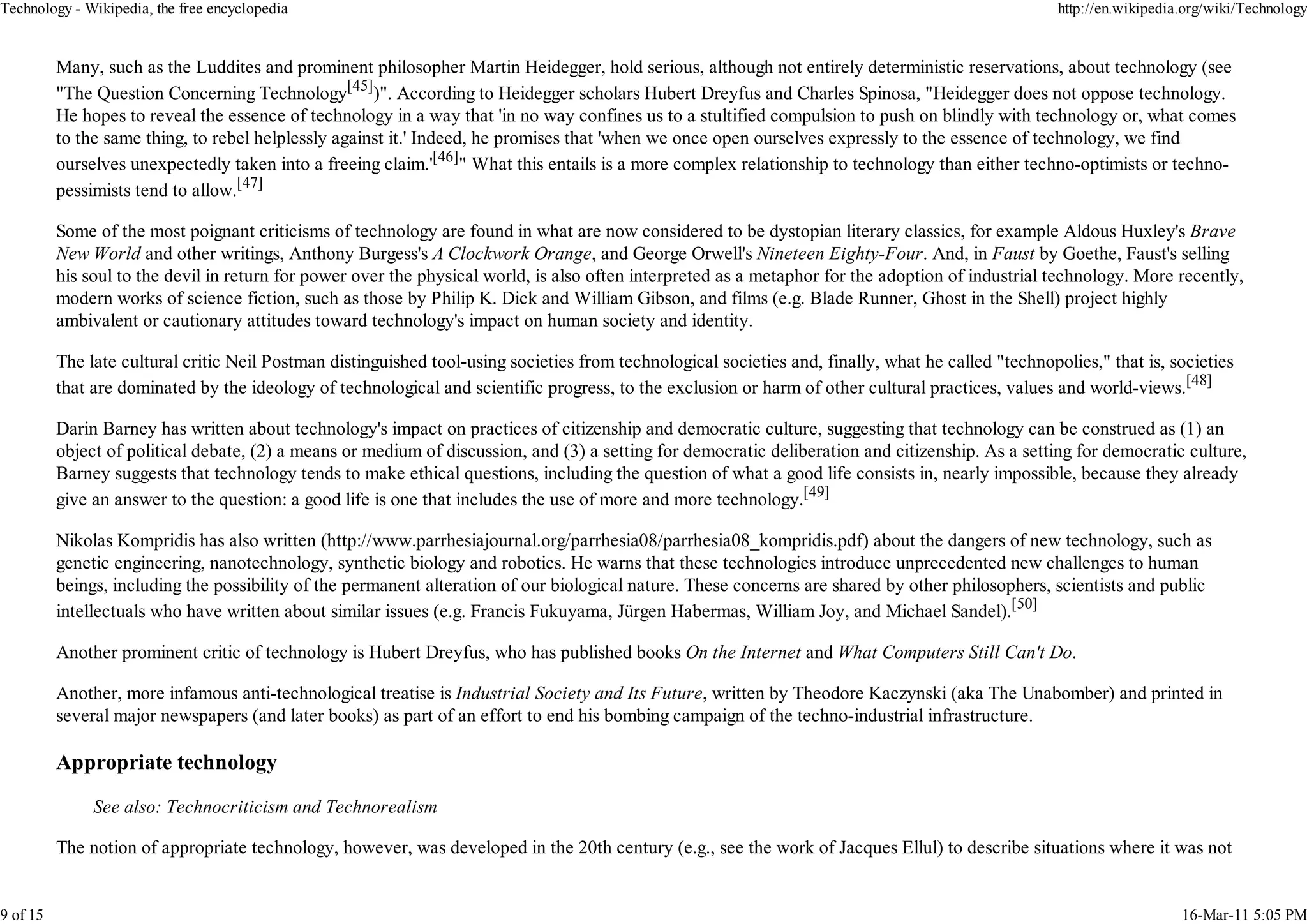 Technology - Wikipedia, the free encyclopedia                                                                                                         http://en.wikipedia.org/wiki/Technology


          Many, such as the Luddites and prominent philosopher Martin Heidegger, hold serious, although not entirely deterministic reservations, about technology (see
          "The Question Concerning Technology[45])". According to Heidegger scholars Hubert Dreyfus and Charles Spinosa, "Heidegger does not oppose technology.
          He hopes to reveal the essence of technology in a way that 'in no way confines us to a stultified compulsion to push on blindly with technology or, what comes
          to the same thing, to rebel helplessly against it.' Indeed, he promises that 'when we once open ourselves expressly to the essence of technology, we find
          ourselves unexpectedly taken into a freeing claim.'[46]" What this entails is a more complex relationship to technology than either techno-optimists or techno-
          pessimists tend to allow.[47]

          Some of the most poignant criticisms of technology are found in what are now considered to be dystopian literary classics, for example Aldous Huxley's Brave
          New World and other writings, Anthony Burgess's A Clockwork Orange, and George Orwell's Nineteen Eighty-Four. And, in Faust by Goethe, Faust's selling
          his soul to the devil in return for power over the physical world, is also often interpreted as a metaphor for the adoption of industrial technology. More recently,
          modern works of science fiction, such as those by Philip K. Dick and William Gibson, and films (e.g. Blade Runner, Ghost in the Shell) project highly
          ambivalent or cautionary attitudes toward technology's impact on human society and identity.

          The late cultural critic Neil Postman distinguished tool-using societies from technological societies and, finally, what he called "technopolies," that is, societies
          that are dominated by the ideology of technological and scientific progress, to the exclusion or harm of other cultural practices, values and world-views.[48]

          Darin Barney has written about technology's impact on practices of citizenship and democratic culture, suggesting that technology can be construed as (1) an
          object of political debate, (2) a means or medium of discussion, and (3) a setting for democratic deliberation and citizenship. As a setting for democratic culture,
          Barney suggests that technology tends to make ethical questions, including the question of what a good life consists in, nearly impossible, because they already
          give an answer to the question: a good life is one that includes the use of more and more technology.[49]

          Nikolas Kompridis has also written (http://www.parrhesiajournal.org/parrhesia08/parrhesia08_kompridis.pdf) about the dangers of new technology, such as
          genetic engineering, nanotechnology, synthetic biology and robotics. He warns that these technologies introduce unprecedented new challenges to human
          beings, including the possibility of the permanent alteration of our biological nature. These concerns are shared by other philosophers, scientists and public
          intellectuals who have written about similar issues (e.g. Francis Fukuyama, Jürgen Habermas, William Joy, and Michael Sandel).[50]

          Another prominent critic of technology is Hubert Dreyfus, who has published books On the Internet and What Computers Still Can't Do.

          Another, more infamous anti-technological treatise is Industrial Society and Its Future, written by Theodore Kaczynski (aka The Unabomber) and printed in
          several major newspapers (and later books) as part of an effort to end his bombing campaign of the techno-industrial infrastructure.

          Appropriate technology

               See also: Technocriticism and Technorealism

          The notion of appropriate technology, however, was developed in the 20th century (e.g., see the work of Jacques Ellul) to describe situations where it was not


9 of 15                                                                                                                                                                  16-Mar-11 5:05 PM
 