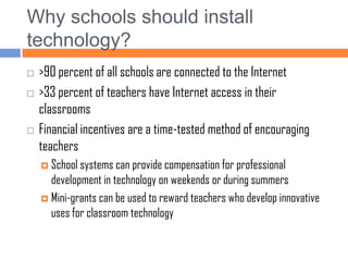 Why schools should install technology?>90 percent of all schools are connected to the Internet>33 percent of teachers have Internet access in their classroomsFinancial incentives are a time-tested method of encouraging teachersSchool systems can provide compensation for professional development in technology on weekends or during summersMini-grants can be used to reward teachers who develop innovative uses for classroom technology 