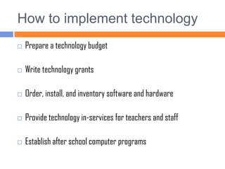 How to implement technologyPrepare a technology budgetWrite technology grantsOrder, install, and inventory software and hardwareProvide technology in-services for teachers and staffEstablish after school computer programs