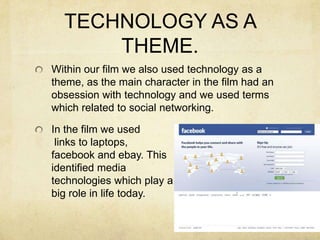 TECHNOLOGY AS A THEME.Within our film we also used technology as a theme, as the main character in the film had an obsession with technology and we used terms which related to social networking.In the film we used links to laptops, facebook and ebay. This identified media technologies which play abig role in life today.