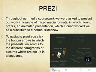 PREZIThroughout our media coursework we were asked to present our work in a range of mixed media formats, in which I found prezi’s, an animated presentation, which I found worked well as a substitute to a normal slideshow. To navigate prezi you clickthe bottom arrows in whichthe presentation zooms tothe different paragraphs orpictures which are set up in a sequence.