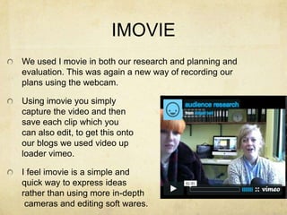 IMOVIEWe used I movie in both our research and planning and evaluation. This was again a new way of recording our plans using the webcam.Using imovie you simplycapture the video and then save each clip which youcan also edit, to get this ontoour blogs we used video up loader vimeo.I feel imovie is a simple andquick way to express ideas rather than using more in-depth cameras and editing soft wares. 
