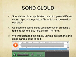 SOND CLOUDSound cloud is an application used to upload different sound clips or songs into a file which can be used on our blogs. we used the sound cloud up loader when creating a radio trailer for spike jonze’s film ‘I’m here’.We first uploaded the clip by using a microphone and using garage band to edit.