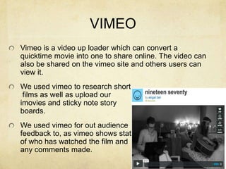 VIMEOVimeo is a video up loader which can convert a quicktime movie into one to share online. The video can also be shared on the vimeo site and others users can view it.We used vimeo to research short films as well as upload our imovies and sticky note story boards.We used vimeo for out audience feedback to, as vimeo shows stats of who has watched the film and any comments made.