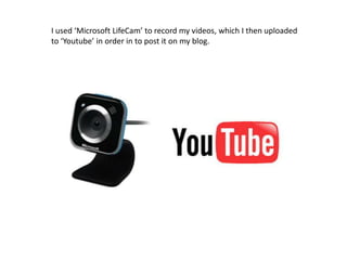 I used ‘Microsoft LifeCam’ to record my videos, which I then uploaded to ‘Youtube’ in order in to post it on my blog.