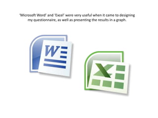 ‘Microsoft Word’ and ‘Excel’ were very useful when it came to designing my questionnaire, as well as presenting the results in a graph. 