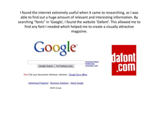 I found the internet extremely useful when it came to researching, as I was able to find out a huge amount of relevant and interesting information. By searching “fonts” in ‘Google’, I found the website ‘Dafont’. This allowed me to find any font I needed which helped me to create a visually attractive magazine. 