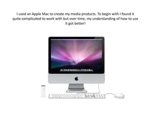 I used an Apple Mac to create my media products. To begin with I found it quite complicated to work with but over time, my understanding of how to use it got better! 