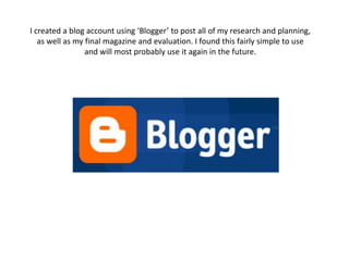 I created a blog account using ‘Blogger’ to post all of my research and planning, as well as my final magazine and evaluation. I found this fairly simple to use and will most probably use it again in the future. 