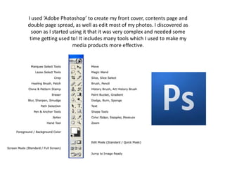 I used ‘Adobe Photoshop’ to create my front cover, contents page and double page spread, as well as edit most of my photos. I discovered as soon as I started using it that it was very complex and needed some time getting used to! It includes many tools which I used to make my media products more effective.