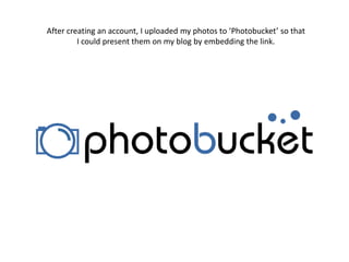 After creating an account, I uploaded my photos to ‘Photobucket’ so that I could present them on my blog by embedding the link.